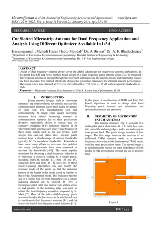 Hasanujjaman et al Int. Journal of Engineering Research and Applications

www.ijera.com

ISSN : 2248-9622, Vol. 4, Issue 1( Version 2), January 2014, pp.193-196
RESEARCH ARTICLE

OPEN ACCESS

Cut Slotted Microstrip Antenna for Dual Frequency Application and
Analysis Using Different Optimizer Available In Ie3d
Hasanujjaman1, Mehedi Hasan Habib Mondal1 Dr. A Biswas2 Dr. A. K Bhattacharjee3
1

Department of Electronics & Communication Engineering, Dumkal Institute of Engineering & Technology
Department of Electronics & Communication Engineering, Dr. B C Roy Engineering College.

2

3 NIT, Durgapur, West Bengal, INDIA

ABSTRACT
Design of dual frequency antenna always gives the added advantages for microwave antenna applications. In
this paper Fast EM and Powel method based design of a dual-frequency patch antenna using IE3D is presented .
The proposed antenna is excited through the inset feed technique and the antenna design and parametric studies
has been executed. The method effectively obtains the geometric parameters for efficient antenna performance.
Maximum return loss obtained at 7 GHz is -36.5 dB and at 7.59 GHz is –15 dB with acceptable bandwidth at 10db.
Keywords— Microstrip Antenna, Dual frequency, VSWR, Return loss, Optimization, IE3D.

I.

INTRODUCTION

Planar antenna designs, such as ―microstip
antennas‖ are often preferred for mobile and satellite
communication antennas due to their added advantage
of small size, low manufacturing cost and
conformability. In recent years square microstrip
antennas have found increasing demand in
communication scenario due to their polarization
diversity, particularly ability to realize dual or
circularly polarized (CP) radiation patterns [1–3]
Microstrip patch antennas are widely used because of
there many merits such as the low profile, light
weight, low cast and planar also. However patch
antenna have a disadvantage of narrow bandwidth
typically 1-5 % impedance bandwidth . Researchers
have made many efforts to overcome this problem
and many configurations have been presented to
increase the bandwidth [4-6]. The most popular
technique for obtaining a dual-frequency behavior is
to introduce a reactive loading to a single patch,
including stubs[5], notches [7], pins [8] and [9],
capacitors [10], and slots [11-14]. In [6-10], by these
reactive-loading approaches, one can modify the
resonant mode of the patch, so that the radiation
pattern of the higher order mode could be similar to
that of the fundamental mode. This indicates that the
use of a single feed for both frequencies on a single
radiating element can be realized. In 1995, a
rectangular patch with two narrow slots etched close
to and parallel to the radiating edge was used to
obtain the dual-frequency operation proposed by S.
Maci [7]. Most of the other dual-frequency patch
antennas found in the literature can be subdivided into
(a) multi-patch dual frequency antennas [11], and (b)
reactively-loaded dual-frequency patch antennas [11].
www.ijera.com

In this paper, a combination of IE3D and Fast EM,
Powel algorithms is used to design dual band
Microstip patch antenna and simulation and
optimization results are presented.

II.

GEOMETRY OF MICROSTRIP
PATCH ANTENNA

The antenna structure (Fig. 1) consists of a
rectangular patch dimension W × L with two slots
into one of the radiating edges, and is excited using an
inset planar feed. The patch design consists of two
stages. The first stage involves the creation of an
additional TM0δ resonant mode at a resonant
frequency above that of the fundamental TM01 mode,
with the same polarization sense. The second stage is
to simultaneously reduce the input impedance of both
modes to 50Ω at resonance through the use of an inset
feed

Figure 1
193 | P a g e

 