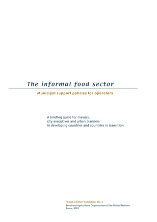 The informal food sector 
Municipal support policies for operators 
A briefing guide for mayors, 
city executives and urban planners 
in developing countries and countries in transition 
“Food in Cities” Collection, No. 4 
Food and Agriculture Organization of the United Nations 
Rome, 2003 
 