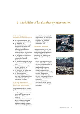 4 Modalities of local authority intervention 
The informal food sector 5 
At the level of supply and 
distribution of goods and services 
• By fostering the urban and 
periurban production of food; 
• by promoting the 
diversification of food supply 
and introducing products to 
supplement or replace 
normally consumed food 
items. This improves 
nutritional levels and mitigates 
interruptions in supply; 
• by facilitating the availability 
of food by improving 
transportation and the 
distribution infrastructure; 
• by providing appropriate areas 
and structures for the sale of 
food; 
• by facilitating access to the 
services needed by the 
informal food sector; 
• by improving the quality and 
safety of food products; 
• by safeguarding the 
environment (air, water and 
soil) from contamination from 
informal food supply and 
distribution activities. 
At the level of food access, 
placing the urban consumer at the 
heart of food security policy 
Urban household access to food 
products and services depends on: 
• purchasing power, and here the 
authorities can facilitate the 
distribution of low-cost 
products; 
• possibilities of non-commercial 
access to food products and 
services associated with 
household linkages to social 
networks and/or the practice of 
urban food production (self-supply). 
Here, the land tenure 
and land-use management 
policies of the municipal 
authorities still play an 
instrumental role. 
Difficulties of intervention 
The main problems facing local 
administrations as they seek to 
support the informal food sector 
come from difficulties in 
marshalling the producers and 
street vendors, because these two 
groups: 
• belong to the least privileged 
sectors of the urban population 
and therefore act according to 
coping strategies; 
• lack information and are 
therefore little inclined to 
follow health directives; 
• are unlikely to be motivated by 
practices that are more 
environmentally friendly; 
• are often repressed by the local 
authorities and are therefore 
mistrustful; 
• are not organized into 
associations and, as they do 
not pay taxes, are unlikely to 
collaborate. 
 