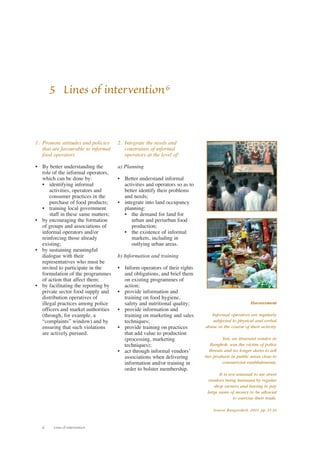 1. Promote attitudes and policies 
that are favourable to informal 
food operators 
• By better understanding the 
role of the informal operators, 
which can be done by: 
• identifying informal 
activities, operators and 
consumer practices in the 
purchase of food products; 
• training local government 
staff in these same matters; 
• by encouraging the formation 
of groups and associations of 
informal operators and/or 
reinforcing those already 
existing; 
• by sustaining meaningful 
dialogue with their 
representatives who must be 
invited to participate in the 
formulation of the programmes 
of action that affect them; 
• by facilitating the reporting by 
private sector food supply and 
distribution operatives of 
illegal practices among police 
officers and market authorities 
(through, for example, a 
“complaints” window) and by 
ensuring that such violations 
are actively pursued. 
6 Lines of intervention 
2. Integrate the needs and 
constraints of informal 
operators at the level of: 
a) Planning 
• Better understand informal 
activities and operators so as to 
better identify their problems 
and needs; 
• integrate into land occupancy 
planning: 
• the demand for land for 
urban and periurban food 
production; 
• the existence of informal 
markets, including in 
outlying urban areas. 
b) Information and training 
• Inform operators of their rights 
and obligations, and brief them 
on existing programmes of 
action; 
• provide information and 
training on food hygiene, 
safety and nutritional quality; 
• provide information and 
training on marketing and sales 
techniques; 
• provide training on practices 
that add value to production 
(processing, marketing 
techniques); 
• act through informal vendors’ 
associations when delivering 
information and/or training in 
order to bolster membership. 
Harassment 
Informal operators are regularly 
subjected to physical and verbal 
abuse in the course of their activity. 
Tan, an itinerant vendor in 
Bangkok, was the victim of police 
threats and no longer dares to sell 
her products in public areas close to 
commercial establishments. 
It is not unusual to see street 
vendors being harassed by regular 
shop owners and having to pay 
large sums of money to be allowed 
to exercise their trade. 
Source: Rungroekrit, 2001, pp. 35-36 
5 Lines of intervention6 
 