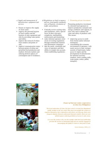 The informal food sector 7 
c) Supply and management of 
infrastructure, equipment and 
services 
• Ensure or improve the supply 
of clean water; 
• improve the personal hygiene 
of food vendors and the 
hygiene of sales equipment and 
sites by providing water points 
and toilets; 
• improve the removal of refuse 
from markets and points of 
sale; 
• improve communication routes 
between points of urban and 
periurban food production and 
markets; between markets and 
outlying districts (places of 
consumption and of residence). 
d) Regulations on land occupancy 
and use, food quality standards, 
rules of hygiene, circulation of 
traffic and pollution 
• Critically review existing rules 
and regulations, with a special 
focus on their relevance, 
complexity, intelligibility, 
enforcement and monitoring; 
• make informal operators more 
aware of existing regulations 
through institutional channels 
and information campaigns; 
• take the needs, constraints and 
views of operators and their 
ability to comply into account, 
when establishing regulations. 
3. Promoting private investment 
Promoting productive investment 
by informal food operators to 
improve production, transport and 
storage conditions and capacity, to 
raise sales and to enhance the 
value and safety of products sold. 
This means: 
• improving access to credit 
from formal and/or informal 
institutions; 
• consolidating the economic 
environment of operators, with 
easier access to land, stronger 
security of land tenure, better 
access to inputs and the 
development of infrastructure 
for informal activities 
(markets, street vending stalls, 
water points, toilets, public 
transport). 
Project of itinerant vendor cooperatives 
in Cebu City (Philippines) 
The local authorities of Cebu City have tried to revamp the dilapidated 
public market in the city centre.They have encouraged the vendors to 
organize themselves into cooperatives and where, not long ago, there were 
frequent disputes between unlicensed itinerant vendors, there are now 
allotted spaces reducing problems of access to sales areas. 
It is now the vendors who run the market, while the local authorities 
provide the services of municipal staff and are actively engaged in 
encouraging the public to return to this point of sale. 
Source:Yasmeen, 2000, p. 24. 
 