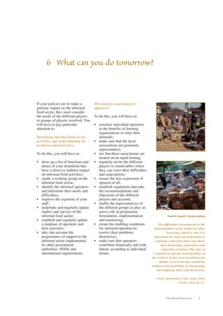 6 What can you do tomorrow? 
The informal food sector 9 
If your policies are to make a 
genuine impact on the informal 
food sector, they must consider 
the needs of the different players 
or groups of players involved. You 
will have to pay particular 
attention to: 
Identifying informal food sector 
activities and understanding the 
problems operators face 
To do this, you will have to: 
• draw up a list of functions and 
duties of your institution that 
have a direct or indirect impact 
on informal food activities; 
• create a working group on the 
informal food sector; 
• identify the informal operators 
and determine their needs and 
difficulties; 
• improve the expertise of your 
staff; 
• undertake and regularly update 
studies and surveys of the 
informal food sector; 
• establish and regularly update 
a database of operators and 
their activities; 
• take into account the 
programmes of support to the 
informal sector implemented 
by other government 
authorities, NGOs and 
international organizations. 
Developing a participatory 
approach 
To do this, you will have to: 
• sensitize individual operators 
to the benefits of forming 
organizations to relay their 
demands; 
• make sure that the local 
associations are genuinely 
representative; 
• see that these associations are 
treated on an equal footing; 
• regularly invite the different 
players to round tables where 
they can voice their difficulties 
and expectations; 
• ensure the free expression of 
opinion of all; 
• establish regulations that take 
the recommendations and 
objections of the different 
players into account; 
• enable the representatives of 
the different groups to play an 
active role in programme 
formulation, implementation 
and monitoring; 
• create the enabling conditions 
for informal operators to 
resolve their problems 
themselves; 
• make sure that operators 
contribute financially and with 
labour, according to individual 
means. 
South-South Cooperation 
The difficulties encountered in the 
municipalities of the South are often 
recurring, which is why it is 
important for these municipalities to 
cooperate with each other and share 
their knowledge, experience and 
respective solutions.This type of 
cooperation among municipalities of 
the South is in fact very promising, for 
similar socio-economic situations 
reinforce the possibility of transposing 
and adapting ideas and know-how. 
Source: Tjandradewi, Dato Singh Chadl, 
CityNet, 2000, pp. 4-5. 
 