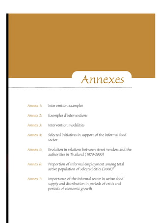 Annexes 
Annex 1: Intervention examples 
Annex 2: Exemples d’interventions 
Annex 3: Intervention modalities 
Annex 4: Selected initiatives in support of the informal food 
sector 
Annex 5: Evolution in relations between street vendors and the 
authorities in Thailand (1970-2000) 
Annex 6: Proportion of informal employment among total 
active population of selected cities (2000)7 
Annex 7: Importance of the informal sector in urban food 
supply and distribution in periods of crisis and 
periods of economic growth 
 