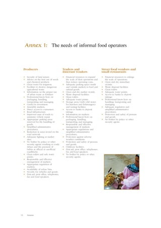 Annex 1: The needs of informal food operators 
Producers 
• Security of land tenure. 
• Advice on the best use of seeds 
and chemical products. 
• Clean water for irrigation. 
• Facilities to destroy dangerous 
agricultural waste. 
• Information on the proper use 
of urban waste as fertilizer. 
• Professional know-how on 
packaging, handling, 
transporting and managing. 
• Credit for investment. 
• Assembly markets. 
• Direct access to consumers. 
• Road infrastructure. 
• Improved state of roads to 
minimize vehicle repair. 
• Appropriate parking areas 
reserved for the handling of 
goods. 
• Simplified administrative 
procedures. 
• Reduction in taxes levied on the 
road network. 
• Adequate lighting at market 
sites. 
• No bother by police or other 
security agents resulting in costly 
delays and the payment of 
bribes at official or unofficial 
roadblocks. 
• Clean toilets and safe water 
points. 
• Responsible and effective 
management of markets. 
• Appropriate regulation of 
markets. 
• Availability of refuse bins. 
• Security for vehicles and goods. 
• First-aid, post office, telephones, 
fax and loud speakers. 
12 Annexes 
Traders and 
itinerant vendors 
• Financial resources to expand 
the scale of their operations and 
thus reduce operating costs. 
• Adequate parking space inside 
and outside markets to load and 
unload goods. 
• Clean and dry market vicinity. 
• Waste disposal facilities. 
• Clean toilets. 
• Adequate water points. 
• Storage areas (with cold stores 
for butchers and fishmongers) 
and sorting facilities. 
• Access to banks to deposit 
takings. 
• Information on markets. 
• Professional know-how on 
packaging, handling, 
transporting and managing. 
• Responsible and effective 
management of markets. 
• Appropriate regulations and 
simplified administrative 
procedures. 
• Protection against adverse 
weather conditions. 
• Protection and safety of persons 
and goods. 
• Childcare facilities. 
• First-aid, post office, telephones, 
fax and loud speakers. 
• No bother by police or other 
security agents. 
Street food vendors and 
small restaurants 
• Financial resources to enlarge 
the scale of operations. 
• Clean and dry immediate 
vicinity. 
• Waste disposal facilities. 
• Clean toilets. 
• Adequate water points. 
• Access to banks to deposit 
takings. 
• Professional know-how on 
handling, transporting and 
managing. 
• Adequate regulation and 
simplified administrative 
procedures. 
• Protection and safety of persons 
and goods. 
• No bother by police or other 
security agents. 
 