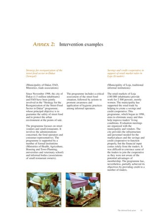 The informal food sector 13 
Strategy for reorganization of the 
street food sector in Dakar 
(Senegal) 
(Municipality of Dakar, FAO, 
Ministries, trade associations) 
Since November 1998, the city of 
Dakar (1.5 million inhabitants) 
and FAO have been jointly 
involved in the “Strategy for the 
Reorganization of the Street Food 
Sector in Dakar” programme, 
whose principal objective is to 
guarantee the safety of street food 
and to protect the urban 
environment at the points of sale. 
The programme focuses on street 
vendors and small restaurants. It 
involves the administrations 
concerned, the food operators and 
consumer representatives. The 
programme is supported by a 
number of formal institutions 
(Ministries of Health, Agriculture, 
Housing and Town Planning, 
universities and veterinary school) 
and informal bodies (associations 
of small restaurant owners). 
The programme includes a critical 
assessment of the street food 
situation, followed by actions to 
promote awareness and 
application of hygienic practices 
among informal operators. 
Savings and credit cooperative in 
support of retail market sales in 
Loja (Ecuador) 
(Municipality of Loja, traditional 
informal institutions) 
The retail markets of Loja 
(180 000 inhabitants) provide 
work for 2 500 persons, mostly 
women. The municipality has 
supported the retail trade by 
helping to create a savings and 
credit cooperative. This 
programme, which began in 1998, 
aims to eliminate usury and thus 
help improve traders’ living 
conditions. Evaluation meetings 
are organized with the 
municipality and vendors. The 
city provides the infrastructure 
and personnel needed for the 
market places and the savings and 
credit cooperative to function 
properly, but the financial input 
comes solely from the traders. It 
was difficult to convince some of 
the traders to join the cooperative 
as they were not aware of the 
potential advantages of 
membership. The programme has, 
nevertheless, partially achieved its 
objectives by providing credit to a 
number of traders. 
Annex 2: Intervention examples 
 