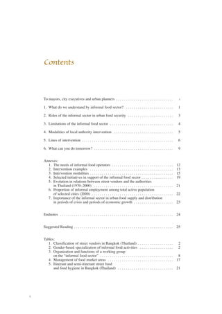 ii 
Contents 
To mayors, city executives and urban planners . . . . . . . . . . . . . . . . . . . . . . . . . . . . . v 
1. What do we understand by informal food sector? . . . . . . . . . . . . . . . . . . . . . . . . 1 
2. Roles of the informal sector in urban food security . . . . . . . . . . . . . . . . . . . . . . . 3 
3. Limitations of the informal food sector . . . . . . . . . . . . . . . . . . . . . . . . . . . . . . . . 4 
4. Modalities of local authority intervention . . . . . . . . . . . . . . . . . . . . . . . . . . . . . . 5 
5. Lines of intervention . . . . . . . . . . . . . . . . . . . . . . . . . . . . . . . . . . . . . . . . . . . . . . 6 
6. What can you do tomorrow? . . . . . . . . . . . . . . . . . . . . . . . . . . . . . . . . . . . . . . . . 9 
Annexes: 
1. The needs of informal food operators . . . . . . . . . . . . . . . . . . . . . . . . . . . . . . . 12 
2. Intervention examples . . . . . . . . . . . . . . . . . . . . . . . . . . . . . . . . . . . . . . . . . . 13 
3. Intervention modalities . . . . . . . . . . . . . . . . . . . . . . . . . . . . . . . . . . . . . . . . . . 15 
4. Selected initiatives in support of the informal food sector . . . . . . . . . . . . . . . . 19 
5. Evolution in relations between street vendors and the authorities 
in Thailand (1970–2000) . . . . . . . . . . . . . . . . . . . . . . . . . . . . . . . . . . . . . . . . 21 
6. Proportion of informal employment among total active population 
of selected cities (2000) . . . . . . . . . . . . . . . . . . . . . . . . . . . . . . . . . . . . . . . . . 22 
7. Importance of the informal sector in urban food supply and distribution 
in periods of crisis and periods of economic growth . . . . . . . . . . . . . . . . . . . . 23 
Endnotes . . . . . . . . . . . . . . . . . . . . . . . . . . . . . . . . . . . . . . . . . . . . . . . . . . . . . . . . . 24 
Suggested Reading . . . . . . . . . . . . . . . . . . . . . . . . . . . . . . . . . . . . . . . . . . . . . . . . . . 25 
Tables: 
1. Classification of street vendors in Bangkok (Thailand) . . . . . . . . . . . . . . . . . . 2 
2. Gender-based specialization of informal food activities . . . . . . . . . . . . . . . . . 2 
3. Organization and functions of a working group 
on the “informal food sector” . . . . . . . . . . . . . . . . . . . . . . . . . . . . . . . . . . . . . 8 
4. Management of food market areas . . . . . . . . . . . . . . . . . . . . . . . . . . . . . . . . . 17 
5. Itinerant and semi-itinerant street food 
and food hygiene in Bangkok (Thailand) . . . . . . . . . . . . . . . . . . . . . . . . . . . . 21 
 