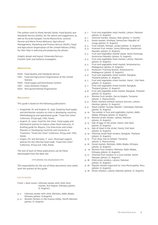 The informal food sector iii 
ACKNOWLEDGEMENTS 
The authors wish to thank Renata Clarke, Food Quality and 
Standards Service (ESNS), for her advice and suggestions, as 
well as Riccardo Gangale, Cecilia Marocchino, Lorenzo 
Pavone and Maria Teresa Belluscio, Agricultural 
Management, Marketing and Finance Service (AGSF), Food 
and Agriculture Organization of the United Nations (FAO), 
for their help in selecting and preparing the photos. 
Graphic design and layout: Emanuela Parrucci, 
Franklin Soler and Stefania Giuseppetti. 
ABBREVIATIONS 
ESNS Food Quality and Standards Service 
FAO Food and Agriculture Organization of the United 
Nations 
FSDS Food Supply and Distribution System 
GDP Gross Domestic Product 
NGO Non-governmental Organization 
BIBLIOGRAPHY 
This guide is based on the following publications: 
• Aragrande, M. and Argenti, O. 1999. Studying food supply 
and distribution systems to cities in developing countries. 
Methodological and operational guide. “Food into Cities” 
Collection, DT/36-99E, FAO, Rome; 
• Argenti, O. 2000. Food for the Cities. Food supply and 
distribution policies to reduce urban food insecurity. A 
briefing guide for Mayors, City Executives and Urban 
Planners in Developing Countries and Countries in 
Transition. “Food into Cities” Collection, DT/43-00E. FAO, 
Rome; 
• Hugon, Ph. and Kervarec, F. 2001. Municipal support 
policies for the informal food trade. “Food into Cities” 
Collection, DT/45-01E. FAO, Rome. 
The text of each of these publications can be freely 
downloaded from the Web site: 
HTTP://WWW.FAO.ORG/AG/SADA.HTM 
The responsibility for the use of these documents rests solely 
with the authors of this guide. 
LIST OF PHOTOS 
Front + back covers: Informal vendor with child, Kersi 
market, Arsi Region, Ethiopia (photo: 
O. Argenti). 
p. ii Informal vendor with child, Merkato, Addis Ababa, 
Ethiopia (photo: O.Argenti) 
p. iv Women farmers in the Humza Valley, North Pakistan 
(photo: O. Argenti) 
p. 1 Fruit and vegetables retail market, Lahore, Pakistan 
(photo: O. Argenti) 
p. 1 Informal market, Sikasso, Mali (photo: S. Farolfi) 
p. 3 Street market, Kinshasa, Democratic Republic of 
Congo (photo: O. Argenti) 
p. 3 Fruit market, Amman, Jordan (photo: O. Argenti) 
p. 4 Itinerant fruit vendor, Santo Domingo, Dominican 
Republic (photo: O. Argenti) 
p. 5 Fruit and vegetables market waste, Santo Domingo, 
Dominican Republic (photo: O. Argenti) 
p. 5 Fruit and vegetables retail market, Lahore, Pakistan 
(photo: O. Argenti) 
p. 5 Fruit and vegetables retail market, Antananarivo, 
Madagascar (photo: O. Argenti) 
p. 6 Producers’ Training Session, Antananarivo, 
Madagascar (photo: O. Argenti) 
p. 6 Fruit and vegetables street market, Bangkok, 
Thailand (photo: O. Argenti) 
p. 7 Fruit and vegetables street market, Hanoï , Viet Nam 
(photo: O. Argenti) 
p. 7 Fruit and vegetables street market, Bangkok, 
Thailand (photo: O. Argenti) 
p. 8 Fruit and vegetable street market, Bangkok, Thailand 
(photo: O. Argenti) 
p. 9 Woman fruit vendor, Dar-es-Salaam, Tanzania 
(photo: C. Marocchino) 
p. 9 Public markets without sanitary services, Lahore, 
Pakistan (photo: O. Argenti) 
p. 9 Retail market “Sunday Market”, Islamabad, Pakistan 
(photo: O. Argenti) 
p. 10 Tea vendor in fruit and vegetables market, Addis 
Ababa, Ethiopia (photo: O. Argenti) 
p. 12 Woman street vendor, Lahore, Pakistan 
(photo: O. Argenti) 
p. 13 Sale of eggs in the street, Hanoï, Viet Nam 
(photo: O. Argenti) 
p. 13 Sale of meat in the street, Hanoï, Viet Nam 
(photo: O. Argenti) 
p. 14 Informal street food vendors, Bangkok, Thailand 
(photo: O. Argenti) 
p. 15 Fruit shop, Dar-es-Salaam, Tanzania 
(photo: C. Marocchino) 
p. 16 Cereal market, Merkato, Addis Ababa, Ethiopia 
(photo: O. Argenti) 
p. 16 Women fruit vendors, Merkato, Addis Ababa, 
Ethiopia (photo: O. Argenti) 
p. 17 Informal fruit vendors in a rural market, North 
Pakistan (photo: O. Argenti) 
p. 18 Child onion vendors, Lahore, Pakistan 
(photo: O. Argenti) 
p. 18 Popular market organized by Lima Municipality, Peru 
(photo: O. Argenti) 
p. 18 Onion retailers, Lahore, Pakistan (photo: O. Argenti) 
 