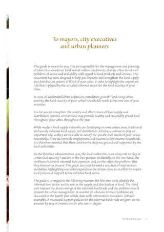 To mayors, city executives 
and urban planners 
This guide is meant for you. You are responsible for the management and planning 
of cities that sometimes total several million inhabitants, that are often faced with 
problems of access and availability with regard to food products and services. This 
document has been designed to help you improve and strengthen the food supply 
and distribution systems (FSDSs) of your cities. It seeks to highlight the important 
role that is played by the so-called informal sector for the food security of your 
cities. 
In view of accelerated urban expansion, population growth1 and rising urban 
poverty, the food security of poor urban households needs to become one of your 
priorities. 
It is for you to strengthen the vitality and effectiveness of food supply and 
distribution systems, so that these may provide healthy and reasonably priced food 
throughout your cities, throughout the year. 
While modern food supply networks are developing in some urban areas, traditional 
and usually informal food supply and distribution activities continue to play an 
important role, as they are best able to satisfy the specific food needs of poor urban 
households. They also provide employment and income to low income households. 
It is therefore essential that these activities be duly recognized and supported by the 
local authorities 
As the frontline administration, you, the local authorities, have a key role to play in 
urban food security2 and are in the best position to identify, on the one hand, the 
problems that beset informal food operators and, on the other, the problems that 
they themselves present. This guide also puts forward a selection of intervention 
modalities, highlighting successful experiences in certain cities, in an effort to inspire 
local policies of support to the informal food sector. 
The guide is arranged in the following manner: the first two parts identify the 
informal food sector and its role in the supply and distribution of food. The third 
part exposes the shortcomings of the informal food trade and the problems that it 
presents for urban management. A number of solutions to these problems are 
discussed in the fourth part which deals with intervention modalities. Selected 
examples of municipal support policies for the informal food trade are given in the 
annexes by way of orientation for effective strategies. 
The informal food sector v 
 