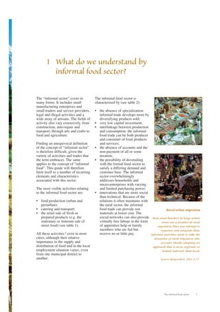 The informal food sector 1 
1 What do we understand by 
informal food sector? 
The “informal sector” exists in 
many forms. It includes small 
manufacturing enterprises and 
small traders and service providers, 
legal and illegal activities and a 
wide array of artisans. The fields of 
activity also vary extensively, from 
construction, auto-repair and 
transport, through arts and crafts to 
food and agriculture. 
Finding an unequivocal definition 
of the concept of “informal sector” 
is therefore difficult, given the 
variety of activities and trades that 
the term embraces. The same 
applies to the concept of “informal 
food”. This guide will therefore 
limit itself to a number of recurring 
elements and characteristics 
associated with this sector. 
The most visible activities relating 
to the informal food sector are: 
• food production (urban and 
periurban); 
• catering and transport; 
• the retail sale of fresh or 
prepared products (e.g. the 
stationary or itinerant sale of 
street food) (see table 1). 
All these activities 3 exist in most 
cities, although their relative 
importance in the supply and 
distribution of food and in the local 
employment situation varies, even 
from one municipal district to 
another. 
The informal food sector is 
characterized by (see table 2): 
• the absence of specialization: 
informal trade develops more by 
diversifying products sold; 
• very low capital investment; 
• interlinkage between production 
and consumption: the informal 
food trade can be both producer 
and consumer of food products 
and services; 
• the absence of accounts and the 
non-payment of all or some 
taxation; 
• the possibility of dovetailing 
with the formal food sector to 
satisfy a differing demand and 
customer base. The informal 
sector overwhelmingly 
addresses households and 
micro-enterprises with varying 
and limited purchasing power; 
• innovations that are more social 
than technical. Because of the 
relations it often maintains with 
the rural sector, the informal 
food trade can provide raw 
materials at lower cost. The 
social networks can also provide 
virtually free labour in the form 
of apprentice help or family 
members who are fed but 
receive no or little pay. 
Rural-urban migration 
Most street hawkers in large urban 
areas are a product of rural 
migration.Thus any attempt to 
organize and integrate these 
informal activities needs to take the 
dynamics of rural migration into 
account, ideally adopting an 
approach that is more regional, or 
indeed national, than local. 
Source: Rungroekrit, 2001, p. 57. 
 