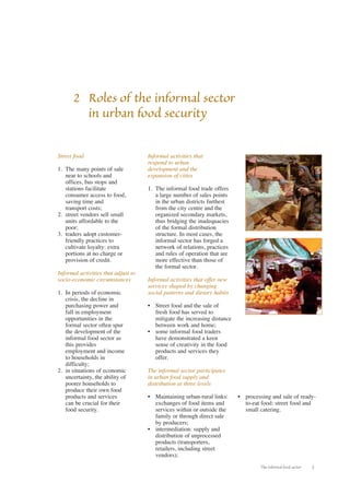 The informal food sector 3 
Street food 
1. The many points of sale 
near to schools and 
offices, bus stops and 
stations facilitate 
consumer access to food, 
saving time and 
transport costs; 
2. street vendors sell small 
units affordable to the 
poor; 
3. traders adopt customer-friendly 
practices to 
cultivate loyalty: extra 
portions at no charge or 
provision of credit. 
Informal activities that adjust to 
socio-economic circumstances 
1. In periods of economic 
crisis, the decline in 
purchasing power and 
fall in employment 
opportunities in the 
formal sector often spur 
the development of the 
informal food sector as 
this provides 
employment and income 
to households in 
difficulty; 
2. in situations of economic 
uncertainty, the ability of 
poorer households to 
produce their own food 
products and services 
can be crucial for their 
food security. 
Informal activities that 
respond to urban 
development and the 
expansion of cities 
1. The informal food trade offers 
a large number of sales points 
in the urban districts furthest 
from the city centre and the 
organized secondary markets, 
thus bridging the inadequacies 
of the formal distribution 
structure. In most cases, the 
informal sector has forged a 
network of relations, practices 
and rules of operation that are 
more effective than those of 
the formal sector. 
Informal activities that offer new 
services shaped by changing 
social patterns and dietary habits 
• Street food and the sale of 
fresh food has served to 
mitigate the increasing distance 
between work and home; 
• some informal food traders 
have demonstrated a keen 
sense of creativity in the food 
products and services they 
offer. 
The informal sector participates 
in urban food supply and 
distribution at three levels 
• Maintaining urban-rural links: 
exchanges of food items and 
services within or outside the 
family or through direct sale 
by producers; 
• intermediation: supply and 
distribution of unprocessed 
products (transporters, 
retailers, including street 
vendors); 
• processing and sale of ready-to- 
eat food: street food and 
small catering. 
2 Roles of the informal sector 
in urban food security 
 