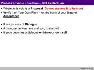 Slide 21 of 32
Process of Value Education – Self Exploration
Whatever is said is a Proposal (Do not assume it to be true)
Verify it on Your Own Right – on the basis of your Natural
Acceptance
It is a process of Dialogue
A dialogue between me and you, to start with
It soon becomes a dialogue within your own self
 