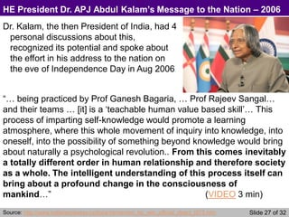 Slide 27 of 32
HE President Dr. APJ Abdul Kalam’s Message to the Nation – 2006
Dr. Kalam, the then President of India, had 4
personal discussions about this,
recognized its potential and spoke about
the effort in his address to the nation on
the eve of Independence Day in Aug 2006
“… being practiced by Prof Ganesh Bagaria, … Prof Rajeev Sangal…
and their teams … [it] is a ‘teachable human value based skill’… This
process of imparting self-knowledge would promote a learning
atmosphere, where this whole movement of inquiry into knowledge, into
oneself, into the possibility of something beyond knowledge would bring
about naturally a psychological revolution.. From this comes inevitably
a totally different order in human relationship and therefore society
as a whole. The intelligent understanding of this process itself can
bring about a profound change in the consciousness of
mankind…” (VIDEO 3 min)
Source: http://www.indianembassy.ru/docs-htm/en/en_hp_win_official_direct_t075.htm
 