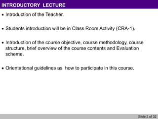 Slide 2 of 32
INTRODUCTORY LECTURE
Introduction of the Teacher.
Students introduction will be in Class Room Activity (CRA-1).
Introduction of the course objective, course methodology, course
structure, brief overview of the course contents and Evaluation
scheme.
Orientational guidelines as how to participate in this course.
 