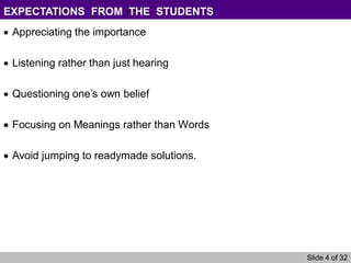 Slide 4 of 32
EXPECTATIONS FROM THE STUDENTS
Appreciating the importance
Listening rather than just hearing
Questioning one’s own belief
Focusing on Meanings rather than Words
Avoid jumping to readymade solutions.
 