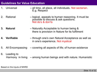 Slide 10 of 32
Guidelines for Value Education
1. Universal – all time, all place, all individuals. Not sectarian.
E.g. Respect
2. Rational – logical, appeals to human reasoning. It must be
possible to discuss & ask questions.
Not do’s & don’ts
3. Natural – Naturally Acceptable to human being &
there is provision in Nature for its fulfilment
4. Verifiable – through one’s own Natural Acceptance as well as
in one’s experience. Not mystical
5. All Encompassing – covering all aspects of life; of human existence
6. Leading to
Harmony in living – among human beings and with nature. Humanistic
Based on the inputs of MHRD
 