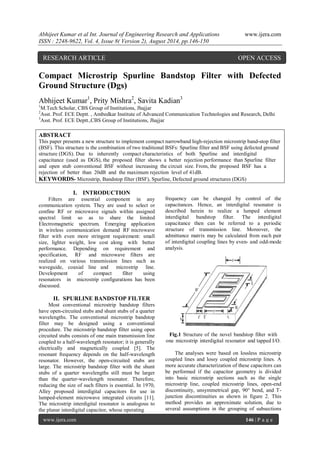 Abhijeet Kumar et al Int. Journal of Engineering Research and Applications www.ijera.com 
ISSN : 2248-9622, Vol. 4, Issue 8( Version 2), August 2014, pp.146-150 
www.ijera.com 146 | P a g e 
Compact Microstrip Spurline Bandstop Filter with Defected Ground Structure (Dgs) Abhijeet Kumar1, Prity Mishra2, Savita Kadian3 1M.Tech Scholar, CBS Group of Institutions, Jhajjar 2Asst. Prof. ECE Deptt. , Ambedkar Institute of Advanced Communication Technologies and Research, Delhi 3Asst. Prof. ECE Deptt.,CBS Group of Institutions, Jhajjar ABSTRACT This paper presents a new structure to implement compact narrowband high-rejection microstrip band-stop filter (BSF). This structure is the combination of two traditional BSFs: Spurline filter and BSF using defected ground structure (DGS). Due to inherently compact characteristics of both Spurline and interdigital capacitance (used as DGS), the proposed filter shows a better rejection performance than Spurline filter and open stub conventional BSF without increasing the circuit size. From, the proposed BSF has a rejection of better than 20dB and the maximum rejection level of 41dB. 
KEYWORDS- Microstrip, Bandstop filter (BSF), Spurline, Defected ground structures (DGS) 
I. INTRODUCTION 
Filters are essential component in any communication system. They are used to select or confine RF or microwave signals within assigned spectral limit so as to share the limited Electromagnetic spectrum. Emerging application in wireless communication demand RF microwave filter with even more stringent requirement: small size, lighter weight, low cost along with better performance. Depending on requirement and specification, RF and microwave filters are realized on various transmission lines such as waveguide, coaxial line and microstrip line. Development of compact filter using resonators in microstrip configurations has been discussed. 
II. SPURLINE BANDSTOP FILTER 
Most conventional microstrip bandstop filters have open-circuited stubs and shunt stubs of a quarter wavelengths. The conventional microstrip bandstop filter may be designed using a conventional procedure. The microstrip bandstop filter using open circuited stubs consists of one main transmission line coupled to a half-wavelength resonator; it is generally electrically and magnetically coupled [5]. The resonant frequency depends on the half-wavelength resonator. However, the open-circuited stubs are large. The microstrip bandstop filter with the shunt stubs of a quarter wavelengths still must be larger than the quarter-wavelength resonator. Therefore, reducing the size of such filters is essential. In 1970, Alley proposed interdigital capacitors for use in lumped-element microwave integrated circuits [11]. The microstrip interdigital resonator is analogous to the planar interdigital capacitor, whose operating 
frequency can be changed by control of the capacitances. Hence, an interdigital resonator is described herein to realize a lumped element interdigital bandstop filter. The interdigital capacitance then can be referred to a periodic structure of transmission line. Moreover, the admittance matrix may be calculated from each pair of interdigital coupling lines by even- and odd-mode analysis. 
Fig.1 Structure of the novel bandstop filter with one microstrip interdigital resonator and tapped I/O. 
The analyses were based on lossless microstrip coupled lines and lossy coupled microstrip lines. A more accurate characterization of these capacitors can be performed if the capacitor geometry is divided into basic microstrip sections such as the single microstrip line, coupled microstrip lines, open-end discontinuity, unsymmetrical gap, 90° bend, and T- junction discontinuities as shown in figure 2. This method provides an approximate solution, due to several assumptions in the grouping of subsections 
RESEARCH ARTICLE OPEN ACCESS  