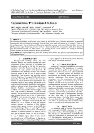 B K Raghu Prasad et al. Int. Journal of Engineering Research and Applications www.ijera.com 
ISSN : 2248-9622, Vol. 4, Issue 9( Version 6), September 2014, pp.174-183 
www.ijera.com 174|P a g e 
Optimization of Pre Engineered Buildings B K Raghu Prasad1, Sunil kumar2, Amaranth K3 1 Professor (Retired), Civil Engineering Dept., IISC, Bangalore, Karnataka, India 2 Student (M Tech), Structural Engineering, TOCE, Bangalore, Karnataka, India 3 Professor and HOD, Civil Engineering Dept., TOCE, Bangalore, Karnataka, India ABSTRACT Pre-engineered buildings have become quite popular in the last few years. The main advantages are speed of construction and good control over quality. However there is not much information on its economy. There are several parameters like the inclination of the gable, spans, bay spacing, which control the cost of the structure. In the present paper the above parameters are varied systematically and in each case the gable frame designed for the common loads DL, LL, EQ, and WL. The quantity in each case is obtained and finally the structure which regulates the lowest quantity of steel is recommended. Keywords:pre-engineered building, staad pro, working stress method, bay spacing, angle of inclination, span and tapered sections. 
I. INTRODUCTION 
Pre-engineered buildings (PEB) are steel buildings wherein the framing members and other components are fully fabricated in the factory after designing and brought to the site for assembly, mainly by nut-bolts, thereby resulting into a steel structure of high quality and precision. In conventional steel building, we have site welding involved, which is not the case in using nut-bolt mechanism. These structures use hot rolled tapered sections for primary framing and cold rolled sections (generally “Z” and “C” sections) for secondary framing as per the internal stress requirements, thus reducing wastage of steel and the self-weight of the structure and hence lighter foundations. International codes are referred in their design as per the MBMA (Metal Building Manufacturers Association) standards which are more flexible allowing the use of built - up sections of minimum 3.5 mm thickness against 6 mm as minimum criteria in conventional steel sections .There is use of steel of high strength (345MPa) which prominently speaks about greater strength with judicious use of steel as a result of tapered profile. The tapered section concept was first adopted in U.S.A keeping in mind the bending moment diagram. At locations of high bending moment values, greater resistance is used while less moment encouraged the use of lesser depths. Further unlike the conventional steel sections, where Moment of inertia (I) remains constant, it is not so in case of PEB due to varying depths. As per the formula,” 퐼= 푏푑312 “ d(depth) highly affects I value (to the exponential power of 3) and hence to decrease or increase the strength by mere change of depth is quite a logical approach in PEB industry and at the same time leading to economic structures. 
II. LITARATURE REVIEW 
Concept of Pre engineering buildings is recent in industrial buildings. This methodology is versatile not only due to its quality in pre designing and prefabrication, but also due to its light weight and economy. The concept includes the technique of providing the best possible section according to the optimum requirement. This concept has many advantages over the conventional steel building (CSB). Many papers on comparative study of PEB and CSB concepts have been presented in past, It is reported that PEB structures are more advantageous than CSB structures in terms of cost effectiveness, quality control speed in construction and simplicity in erection. India being one of the fast growing economies, infrastructure development is inevitable. Thus there is wide scope for pre-engineered buildings in India. Thus PEB is an upcoming field in construction industry in India. Some papers have shown in detail the study of PEB design using IS 800 over AISC. As compared to other countries Indian codes for building design are stringent but safer. 
III. OBJECTIVE 
An attempt is made to optimize the quantity of steel consumption in PEB structures. The various parameters varied are the roof angle (θ), bay spacing (B), and span (S). The structure is analyzed for the usual load combinations as specified in the IS code 875. The parameters which result in the minimum quantity of steel are noted and reported. 
RESEARCH ARTICLE OPEN ACCESS  