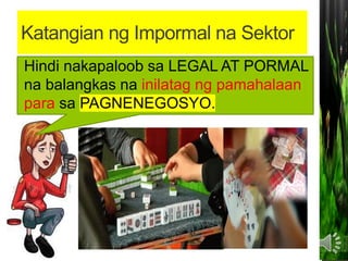 Katangian ng Impormal na Sektor
Hindi nakapaloob sa LEGAL AT PORMAL
na balangkas na inilatag ng pamahalaan
para sa PAGNENEGOSYO.
 