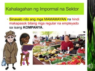 Kahalagahan ng Impormal na Sektor
• Sinasalo nito ang mga MAMAMAYAN na hindi
makapasok bilang mga regular na empleyado
sa isang KOMPANYA.
 