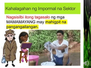 Kahalagahan ng Impormal na Sektor
• Sinasalo nito ang mga MAMAMAYAN na hindi
makapasok bilang mga regular na empleyado
sa isang KOMPANYA.
Nagbibigay ng pagkakataon sa maraming
Pilipino na MAKAPAGHANAPBUHAY.
Nagsisilbi itong tagasalo ng mga
MAMAMAYANG may mahigpit na
pangangailangan.
Nagsisilbi itong tagasalo ng mga
MAMAMAYANG may mahigpit na
pangangailangan.
 