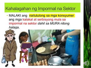 Kahalagahan ng Impormal na Sektor
• Sinasalo nito ang mga MAMAMAYAN na hindi
makapasok bilang mga regular na empleyado
sa isang KOMPANYA.
Nagbibigay ng pagkakataon sa maraming
Pilipino na MAKAPAGHANAPBUHAY.
Nagsisilbi itong tagasalo ng mga
MAMAMAYANG may mahigpit na
pangangailangan.
Nagsisilbi itong tagasalo ng mga
MAMAMAYANG may mahigpit na
pangangailangan.
 