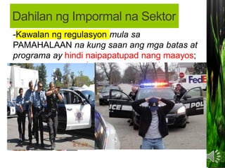 • MAKALIGTAS sa pagbabayad ng buwis sa
pamahalaan;
MAKAIWAS sa masyadong mahaba at
masalimuot na proseso ng pakikipagtransaksiyon
sa PAMAHALAAN (bureaucratic red tape).
-Kawalan ng regulasyon mula sa
PAMAHALAAN na kung saan ang mga batas at
programa ay hindi naipapatupad nang maayos;
Dahilan ng Impormal na Sektor
 