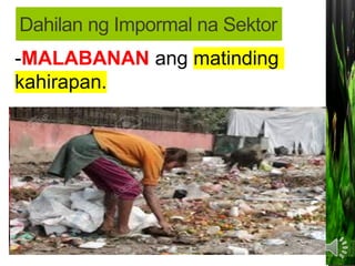 • MAKALIGTAS sa pagbabayad ng buwis sa
pamahalaan;
MAKAIWAS sa masyadong mahaba at
masalimuot na proseso ng pakikipagtransaksiyon
sa PAMAHALAAN (bureaucratic red tape).
-Kawalan ng regulasyon mula sa
PAMAHALAAN na kung saan ang mga batas at
programa ay hindi naipapatupad nang maayos;
-Makapaghanapbuhay nang hindi
nangangailangan ng malaking kapital
o puhunan;
-MALABANAN ang matinding
kahirapan.
Dahilan ng Impormal na Sektor
 