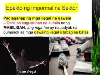 • Pagbaba ng halaga ng nalilikom na BUWIS
• Ito ay nangangahulugan ng malaking pagbawas sa
kabuuang koleksiyon o maaaring kitain ng
pamahalaan sa pangongolekta ng buwis.
Banta sa kapakanan ng mga mamimili
- Ang mga MAMIMILING tumatangkilik dito ay
maaaring mapahamak, maabuso, o
mapagsamantalahan.
Paglaganap ng mga ilegal na gawain
– Dahil sa kagustuhan na kumita nang
MABILISAN, ang mga tao ay nauudyok na
pumasok sa mga gawaing ilegal o labag sa batas.
Epekto ng Impormal na Sektor
 