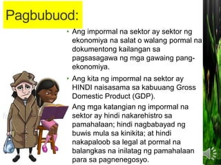 Pagbubuod:
• Ang impormal na sektor ay sektor ng
ekonomiya na salat o walang pormal na
dokumentong kailangan sa
pagsasagawa ng mga gawaing pang-
ekonomiya.
• Ang kita ng impormal na sektor ay
HINDI naisasama sa kabuuang Gross
Domestic Product (GDP).
• Ang mga katangian ng impormal na
sektor ay hindi nakarehistro sa
pamahalaan; hindi nagbabayad ng
buwis mula sa kinikita; at hindi
nakapaloob sa legal at pormal na
balangkas na inilatag ng pamahalaan
para sa pagnenegosyo.
 
