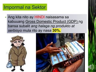 • Ito ang sektor ng ekonomiya NA SALAT o
walang pormal na dokumentong kailangan
sa pagsasagawa ng mga gawaing pang-
ekonomiya.
Ang kita nito ay HINDI naisasama sa
kabuuang Gross Domestic Product (GDP) ng
bansa subalit ang halaga ng produkto at
serbisyo mula rito ay nasa 30%.
Impormal na Sektor
 