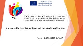 ECVET based further VET training to support the
enhancement of entrepreneurship skills of young
people and micro-SMEs via management accounting
2018-1-BG01-KA202-047867
How to use the learning platform and the mobile applications
 