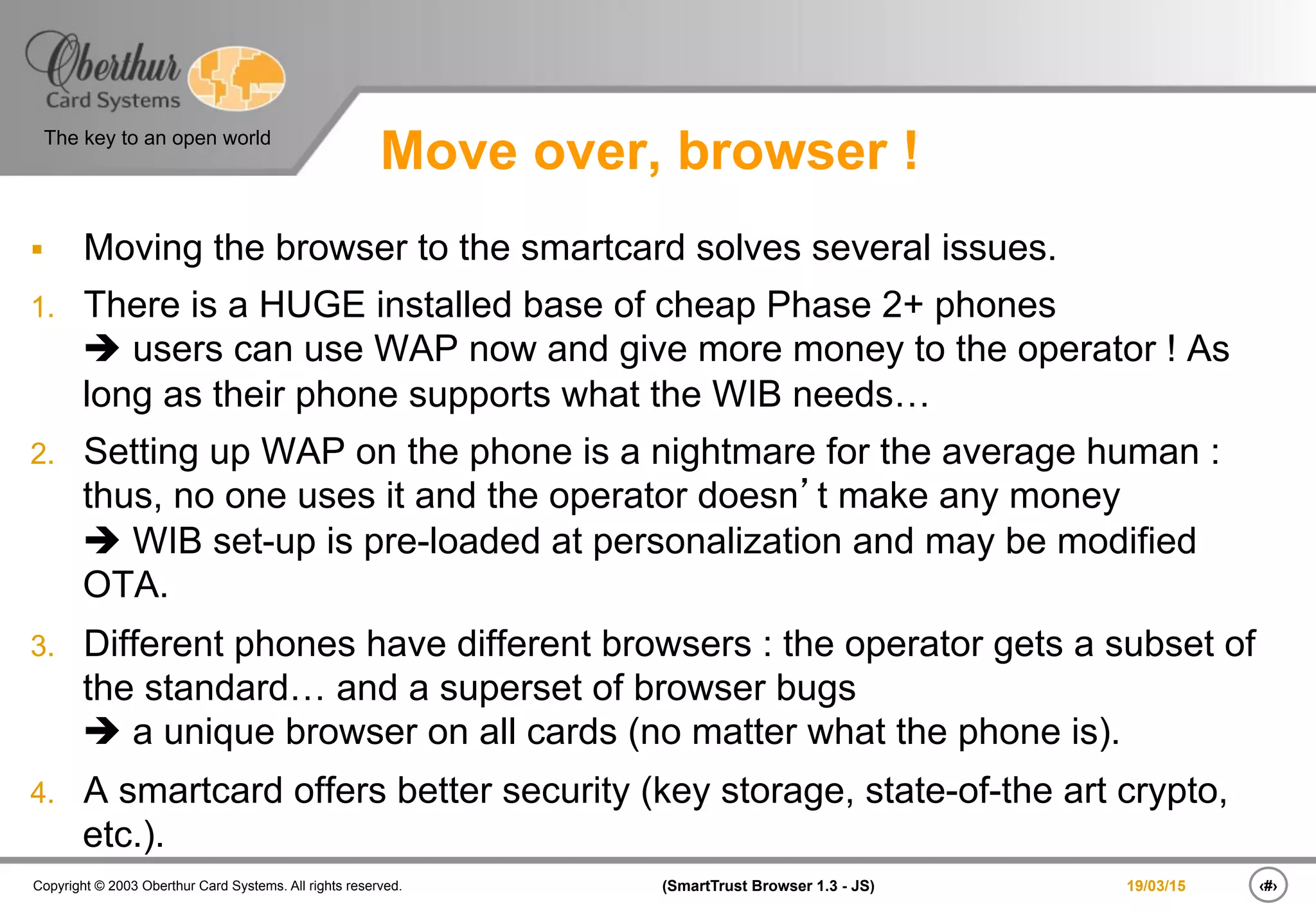 ‹#›(SmartTrust Browser 1.3 - JS)Copyright © 2003 Oberthur Card Systems. All rights reserved.
The key to an open world
19/03/15
Move over, browser !
§  Moving the browser to the smartcard solves several issues.
1.  There is a HUGE installed base of cheap Phase 2+ phones
è users can use WAP now and give more money to the operator ! As
long as their phone supports what the WIB needs…
2.  Setting up WAP on the phone is a nightmare for the average human :
thus, no one uses it and the operator doesn’t make any money
è WIB set-up is pre-loaded at personalization and may be modified
OTA.
3.  Different phones have different browsers : the operator gets a subset of
the standard… and a superset of browser bugs
è a unique browser on all cards (no matter what the phone is).
4.  A smartcard offers better security (key storage, state-of-the art crypto,
etc.).
 