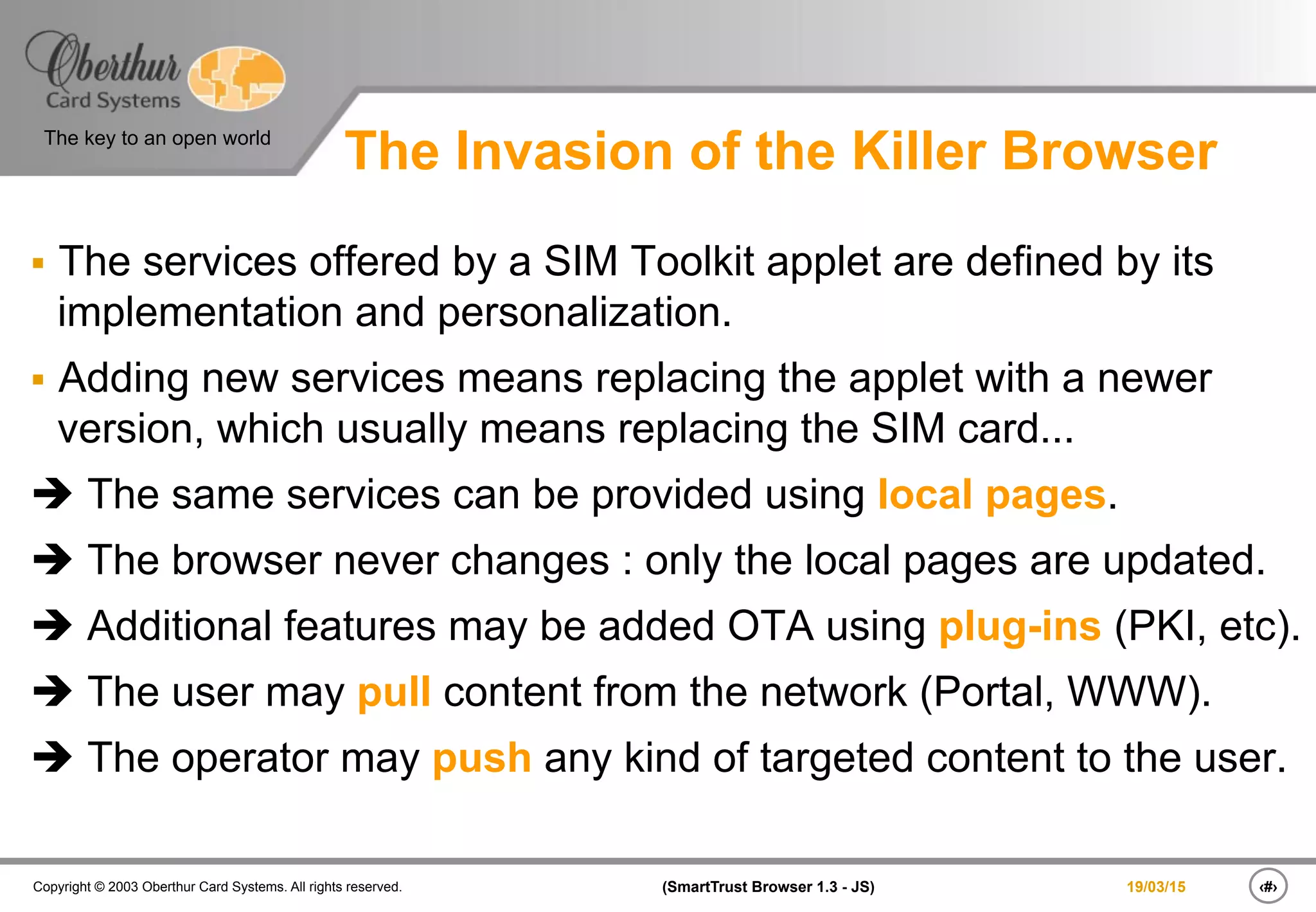 ‹#›(SmartTrust Browser 1.3 - JS)Copyright © 2003 Oberthur Card Systems. All rights reserved.
The key to an open world
19/03/15
The Invasion of the Killer Browser
§  The services offered by a SIM Toolkit applet are defined by its
implementation and personalization.
§  Adding new services means replacing the applet with a newer
version, which usually means replacing the SIM card...
è The same services can be provided using local pages.
è The browser never changes : only the local pages are updated.
è Additional features may be added OTA using plug-ins (PKI, etc).
è The user may pull content from the network (Portal, WWW).
è The operator may push any kind of targeted content to the user.
 