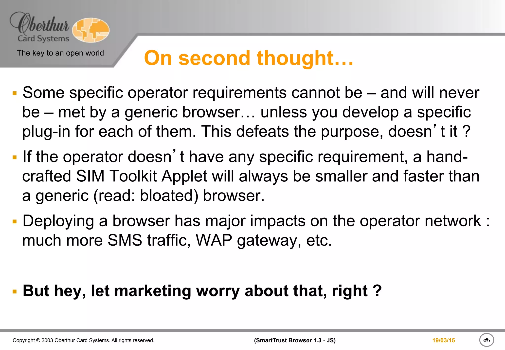 ‹#›(SmartTrust Browser 1.3 - JS)Copyright © 2003 Oberthur Card Systems. All rights reserved.
The key to an open world
19/03/15
On second thought…
§  Some specific operator requirements cannot be – and will never
be – met by a generic browser… unless you develop a specific
plug-in for each of them. This defeats the purpose, doesn’t it ?
§  If the operator doesn’t have any specific requirement, a hand-
crafted SIM Toolkit Applet will always be smaller and faster than
a generic (read: bloated) browser.
§  Deploying a browser has major impacts on the operator network :
much more SMS traffic, WAP gateway, etc.
§  But hey, let marketing worry about that, right ?
 