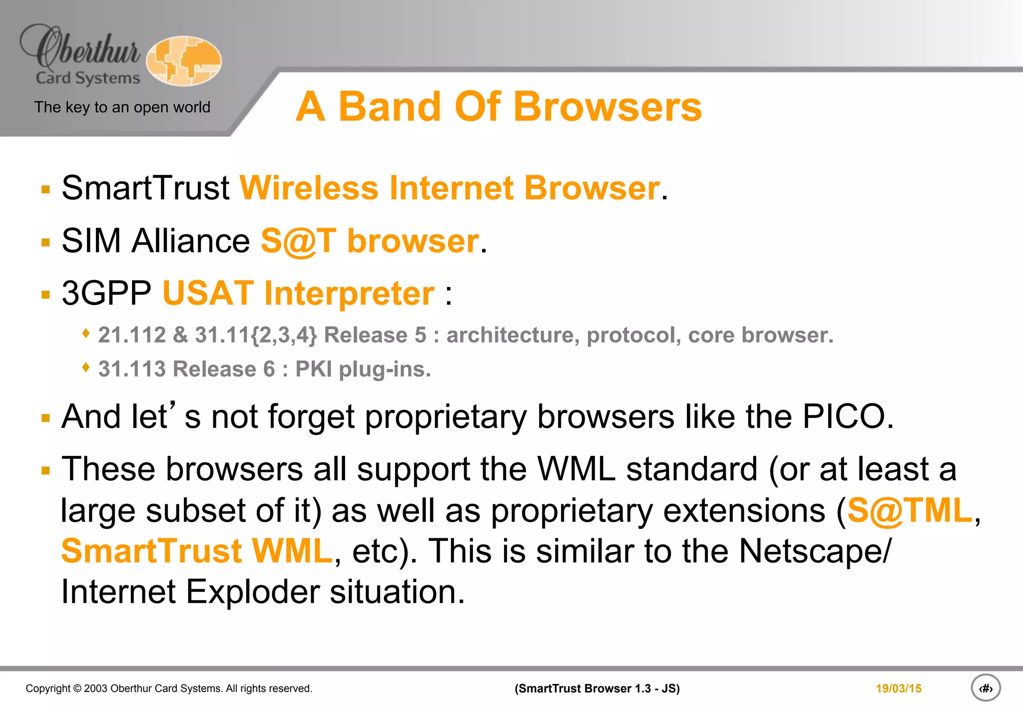 ‹#›(SmartTrust Browser 1.3 - JS)Copyright © 2003 Oberthur Card Systems. All rights reserved.
The key to an open world
19/03/15
A Band Of Browsers
§  SmartTrust Wireless Internet Browser.
§  SIM Alliance S@T browser.
§  3GPP USAT Interpreter :
s 21.112 & 31.11{2,3,4} Release 5 : architecture, protocol, core browser.
s 31.113 Release 6 : PKI plug-ins.
§  And let’s not forget proprietary browsers like the PICO.
§  These browsers all support the WML standard (or at least a
large subset of it) as well as proprietary extensions (S@TML,
SmartTrust WML, etc). This is similar to the Netscape/
Internet Exploder situation.
 