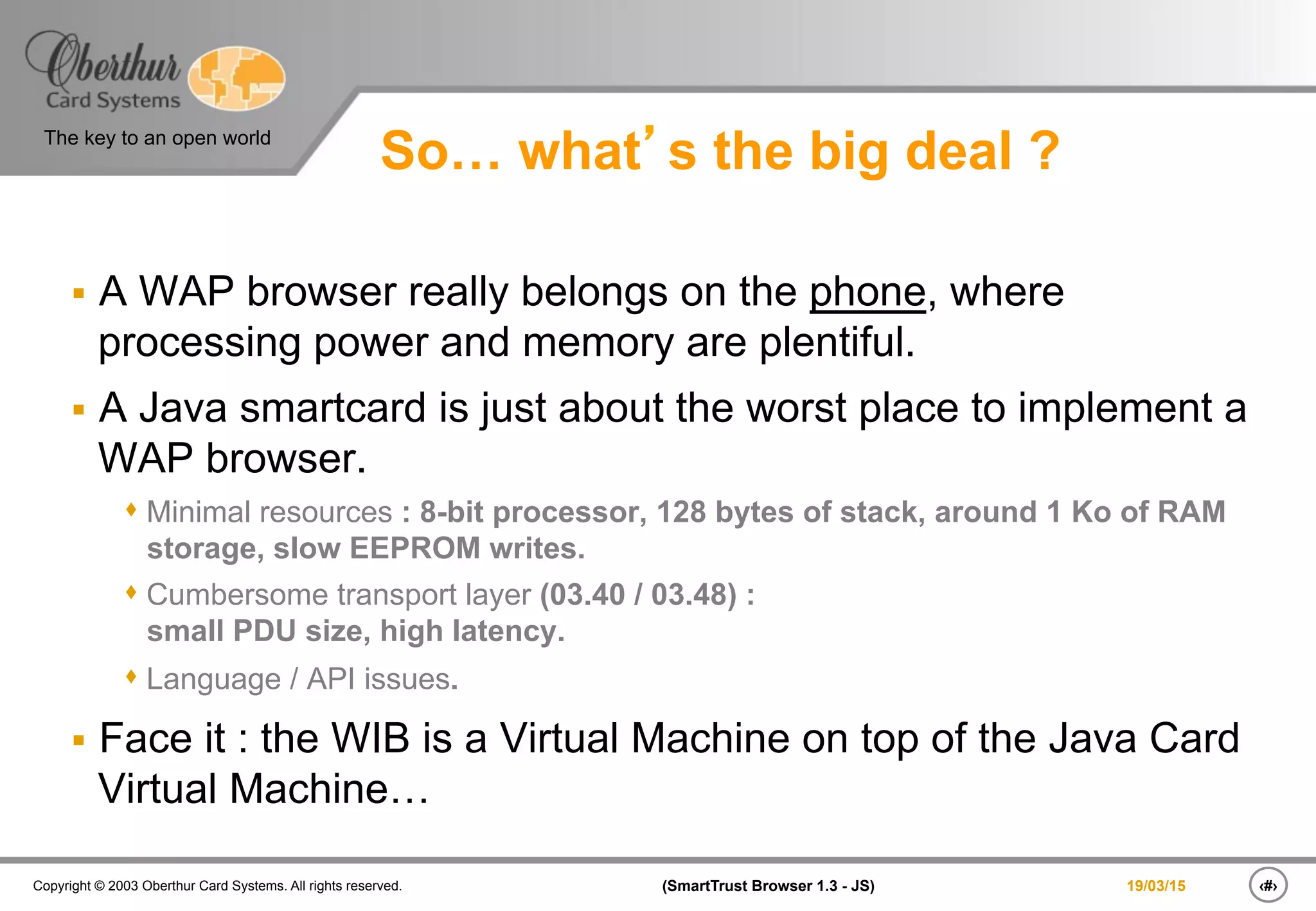 ‹#›(SmartTrust Browser 1.3 - JS)Copyright © 2003 Oberthur Card Systems. All rights reserved.
The key to an open world
19/03/15
So… what’s the big deal ?
§  A WAP browser really belongs on the phone, where
processing power and memory are plentiful.
§  A Java smartcard is just about the worst place to implement a
WAP browser.
s Minimal resources : 8-bit processor, 128 bytes of stack, around 1 Ko of RAM
storage, slow EEPROM writes.
s Cumbersome transport layer (03.40 / 03.48) :
small PDU size, high latency.
s Language / API issues.
§  Face it : the WIB is a Virtual Machine on top of the Java Card
Virtual Machine…
 