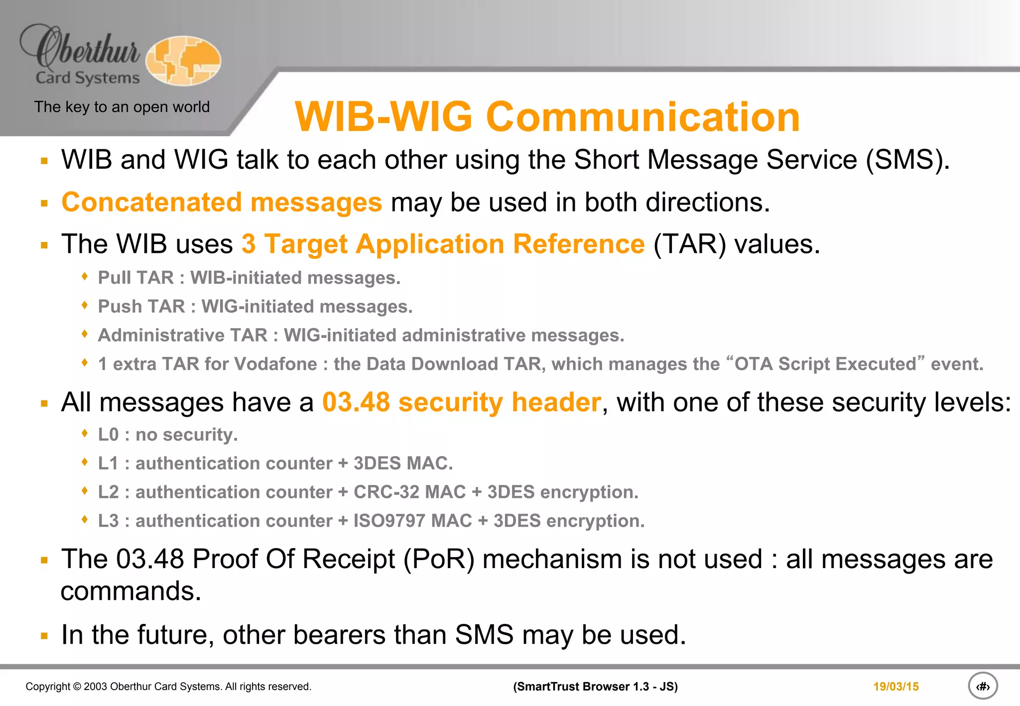 ‹#›(SmartTrust Browser 1.3 - JS)Copyright © 2003 Oberthur Card Systems. All rights reserved.
The key to an open world
19/03/15
WIB-WIG Communication
§  WIB and WIG talk to each other using the Short Message Service (SMS).
§  Concatenated messages may be used in both directions.
§  The WIB uses 3 Target Application Reference (TAR) values.
s  Pull TAR : WIB-initiated messages.
s  Push TAR : WIG-initiated messages.
s  Administrative TAR : WIG-initiated administrative messages.
s  1 extra TAR for Vodafone : the Data Download TAR, which manages the “OTA Script Executed” event.
§  All messages have a 03.48 security header, with one of these security levels:
s  L0 : no security.
s  L1 : authentication counter + 3DES MAC.
s  L2 : authentication counter + CRC-32 MAC + 3DES encryption.
s  L3 : authentication counter + ISO9797 MAC + 3DES encryption.
§  The 03.48 Proof Of Receipt (PoR) mechanism is not used : all messages are
commands.
§  In the future, other bearers than SMS may be used.
 