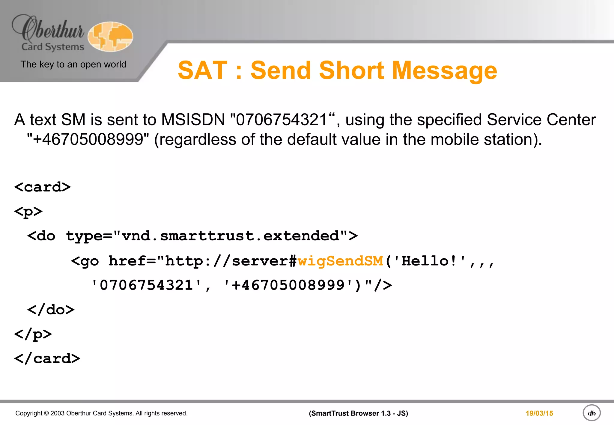 ‹#›(SmartTrust Browser 1.3 - JS)Copyright © 2003 Oberthur Card Systems. All rights reserved.
The key to an open world
19/03/15
SAT : Send Short Message
A text SM is sent to MSISDN "0706754321“, using the specified Service Center
"+46705008999" (regardless of the default value in the mobile station).
<card>
<p>
<do type="vnd.smarttrust.extended">
<go href="http://server#wigSendSM('Hello!',,,
'0706754321', '+46705008999')"/>
</do>
</p>
</card>
 