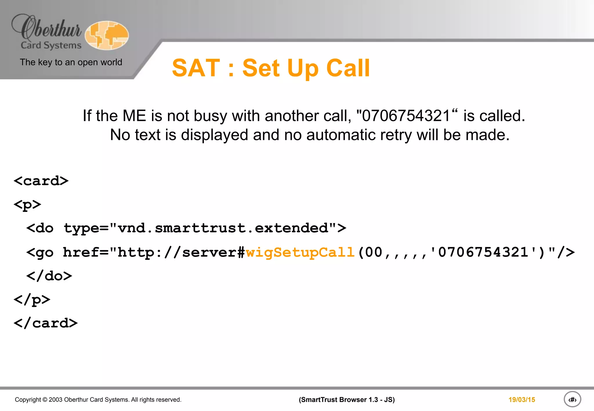 ‹#›(SmartTrust Browser 1.3 - JS)Copyright © 2003 Oberthur Card Systems. All rights reserved.
The key to an open world
19/03/15
SAT : Set Up Call
If the ME is not busy with another call, "0706754321“ is called.
No text is displayed and no automatic retry will be made.
<card>
<p>
<do type="vnd.smarttrust.extended">
<go href="http://server#wigSetupCall(00,,,,,'0706754321')"/>
</do>
</p>
</card>
 