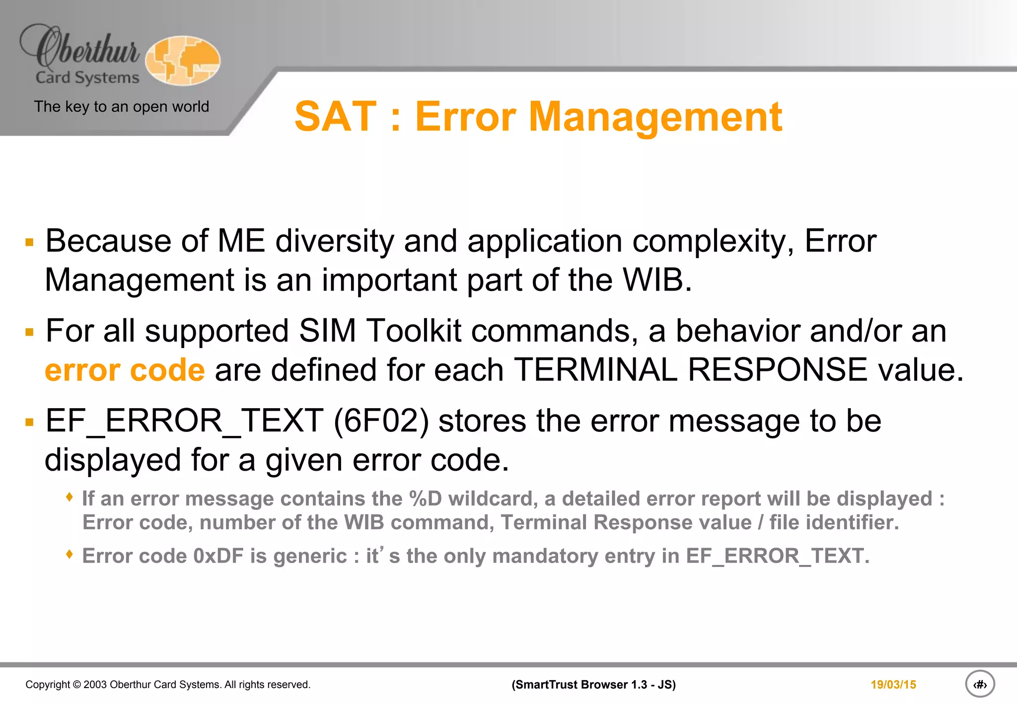 ‹#›(SmartTrust Browser 1.3 - JS)Copyright © 2003 Oberthur Card Systems. All rights reserved.
The key to an open world
19/03/15
SAT : Error Management
§  Because of ME diversity and application complexity, Error
Management is an important part of the WIB.
§  For all supported SIM Toolkit commands, a behavior and/or an
error code are defined for each TERMINAL RESPONSE value.
§  EF_ERROR_TEXT (6F02) stores the error message to be
displayed for a given error code.
s  If an error message contains the %D wildcard, a detailed error report will be displayed :
Error code, number of the WIB command, Terminal Response value / file identifier.
s  Error code 0xDF is generic : it’s the only mandatory entry in EF_ERROR_TEXT.
 