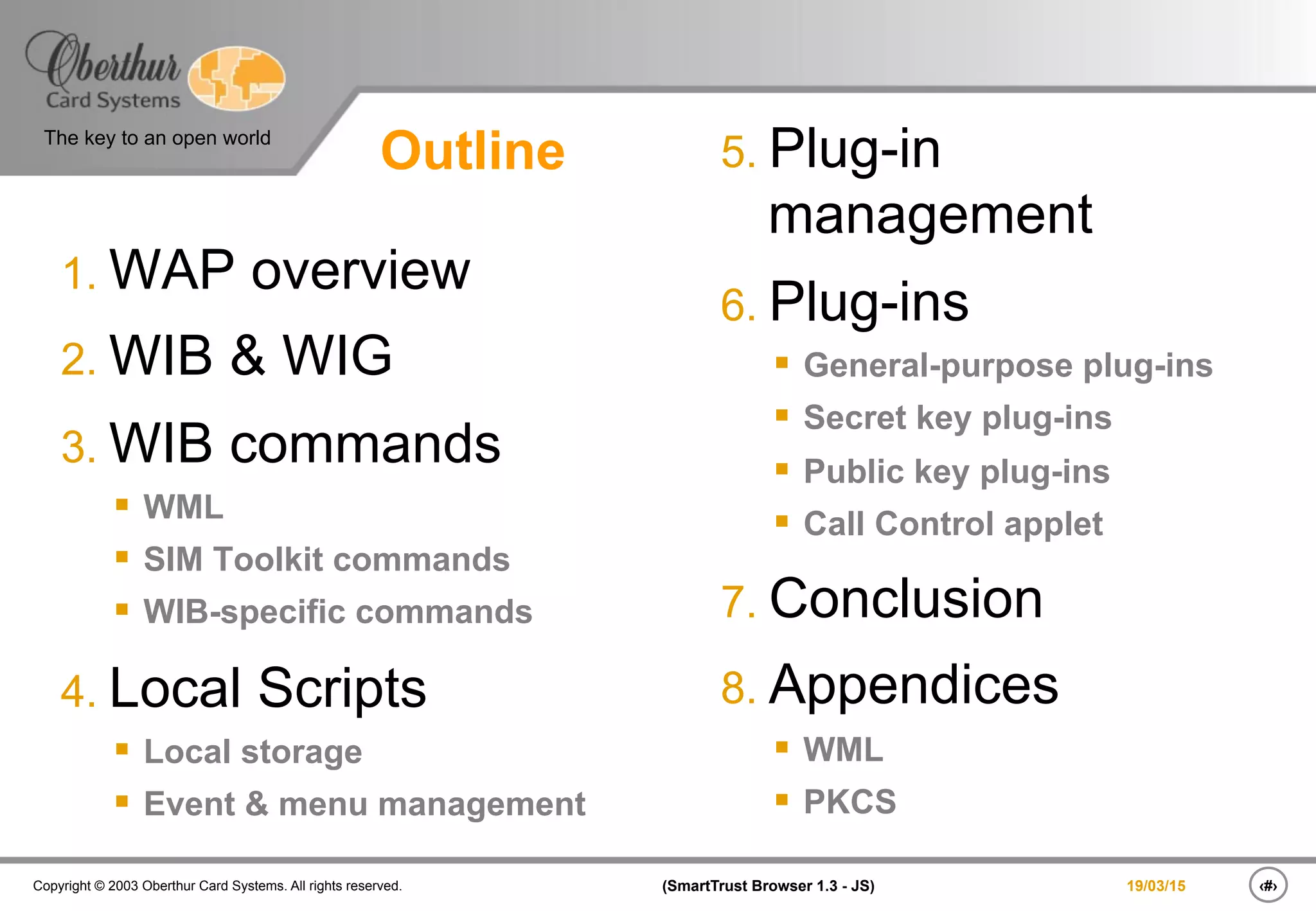 ‹#›(SmartTrust Browser 1.3 - JS)Copyright © 2003 Oberthur Card Systems. All rights reserved.
The key to an open world
19/03/15
Outline
1. WAP overview
2. WIB & WIG
3. WIB commands
§  WML
§  SIM Toolkit commands
§  WIB-specific commands
4. Local Scripts
§  Local storage
§  Event & menu management
5. Plug-in
management
6. Plug-ins
§  General-purpose plug-ins
§  Secret key plug-ins
§  Public key plug-ins
§  Call Control applet
7. Conclusion
8. Appendices
§  WML
§  PKCS
 