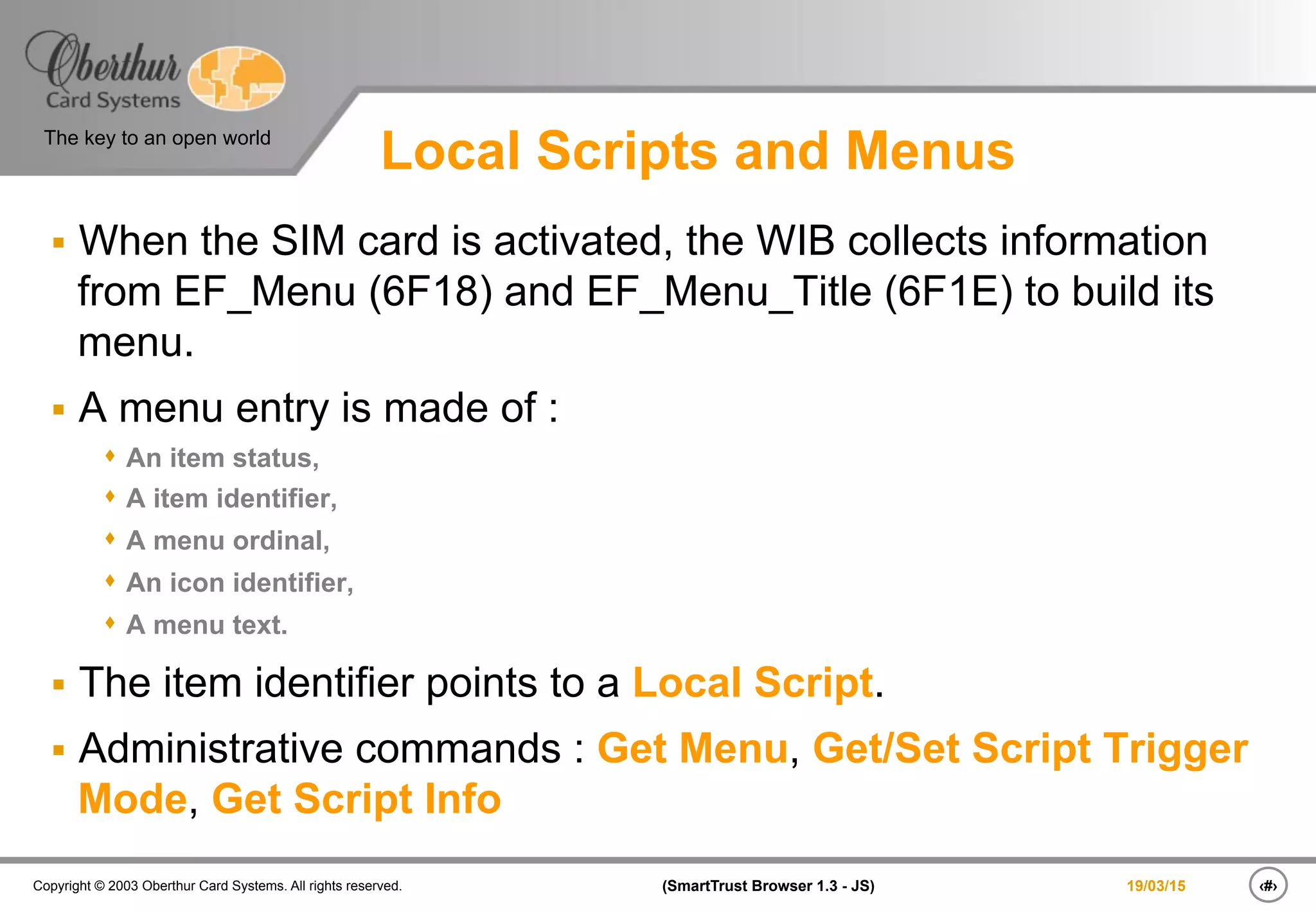 ‹#›(SmartTrust Browser 1.3 - JS)Copyright © 2003 Oberthur Card Systems. All rights reserved.
The key to an open world
19/03/15
Local Scripts and Menus
§  When the SIM card is activated, the WIB collects information
from EF_Menu (6F18) and EF_Menu_Title (6F1E) to build its
menu.
§  A menu entry is made of :
s  An item status,
s  A item identifier,
s  A menu ordinal,
s  An icon identifier,
s  A menu text.
§  The item identifier points to a Local Script.
§  Administrative commands : Get Menu, Get/Set Script Trigger
Mode, Get Script Info
 