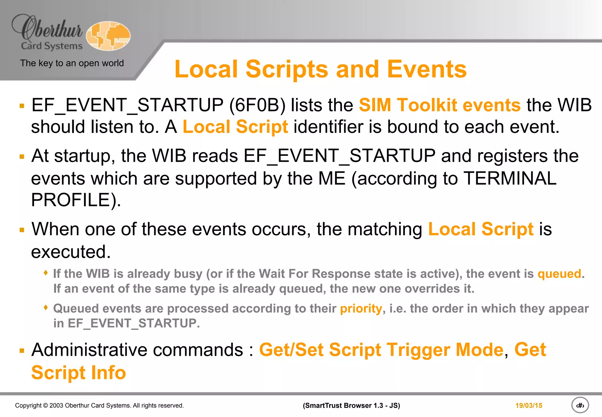 ‹#›(SmartTrust Browser 1.3 - JS)Copyright © 2003 Oberthur Card Systems. All rights reserved.
The key to an open world
19/03/15
Local Scripts and Events
§  EF_EVENT_STARTUP (6F0B) lists the SIM Toolkit events the WIB
should listen to. A Local Script identifier is bound to each event.
§  At startup, the WIB reads EF_EVENT_STARTUP and registers the
events which are supported by the ME (according to TERMINAL
PROFILE).
§  When one of these events occurs, the matching Local Script is
executed.
s  If the WIB is already busy (or if the Wait For Response state is active), the event is queued.
If an event of the same type is already queued, the new one overrides it.
s  Queued events are processed according to their priority, i.e. the order in which they appear
in EF_EVENT_STARTUP.
§  Administrative commands : Get/Set Script Trigger Mode, Get
Script Info
 