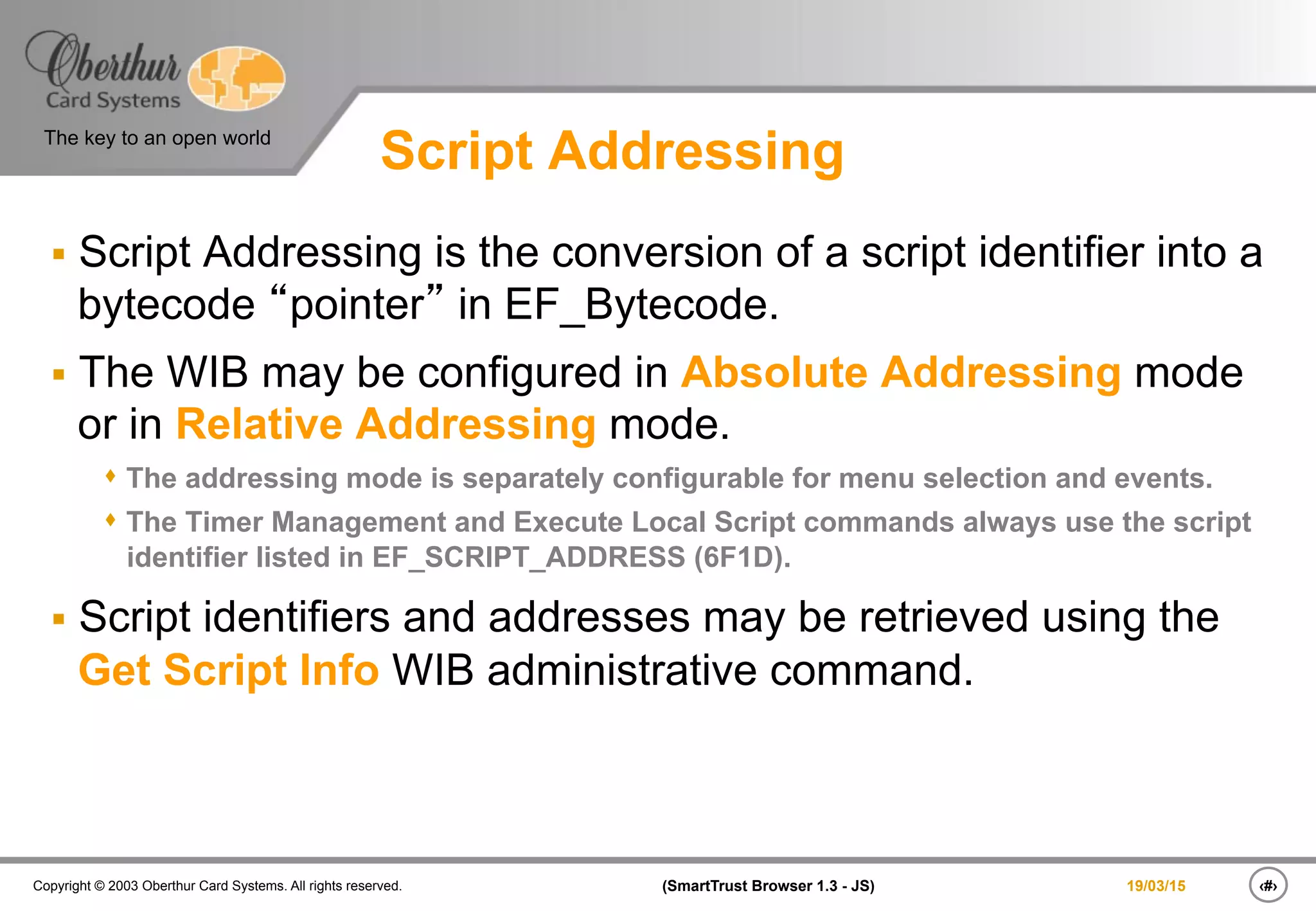 ‹#›(SmartTrust Browser 1.3 - JS)Copyright © 2003 Oberthur Card Systems. All rights reserved.
The key to an open world
19/03/15
Script Addressing
§  Script Addressing is the conversion of a script identifier into a
bytecode “pointer” in EF_Bytecode.
§  The WIB may be configured in Absolute Addressing mode
or in Relative Addressing mode.
s The addressing mode is separately configurable for menu selection and events.
s The Timer Management and Execute Local Script commands always use the script
identifier listed in EF_SCRIPT_ADDRESS (6F1D).
§  Script identifiers and addresses may be retrieved using the
Get Script Info WIB administrative command.
 