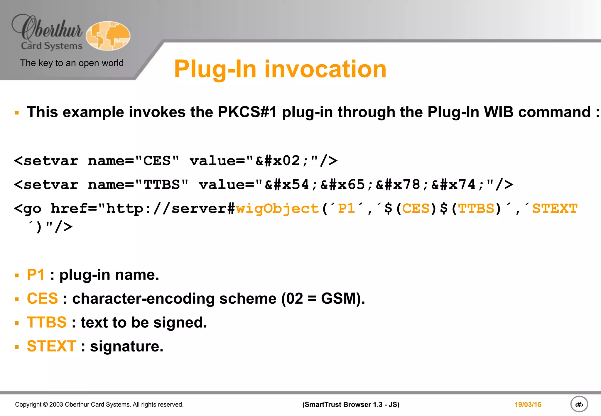 ‹#›(SmartTrust Browser 1.3 - JS)Copyright © 2003 Oberthur Card Systems. All rights reserved.
The key to an open world
19/03/15
Plug-In invocation
§  This example invokes the PKCS#1 plug-in through the Plug-In WIB command :
<setvar name="CES" value=""/>
<setvar name="TTBS" value="Text"/>
<go href="http://server#wigObject(´P1´,´$(CES)$(TTBS)´,´STEXT
´)"/>
§  P1 : plug-in name.
§  CES : character-encoding scheme (02 = GSM).
§  TTBS : text to be signed.
§  STEXT : signature.
 