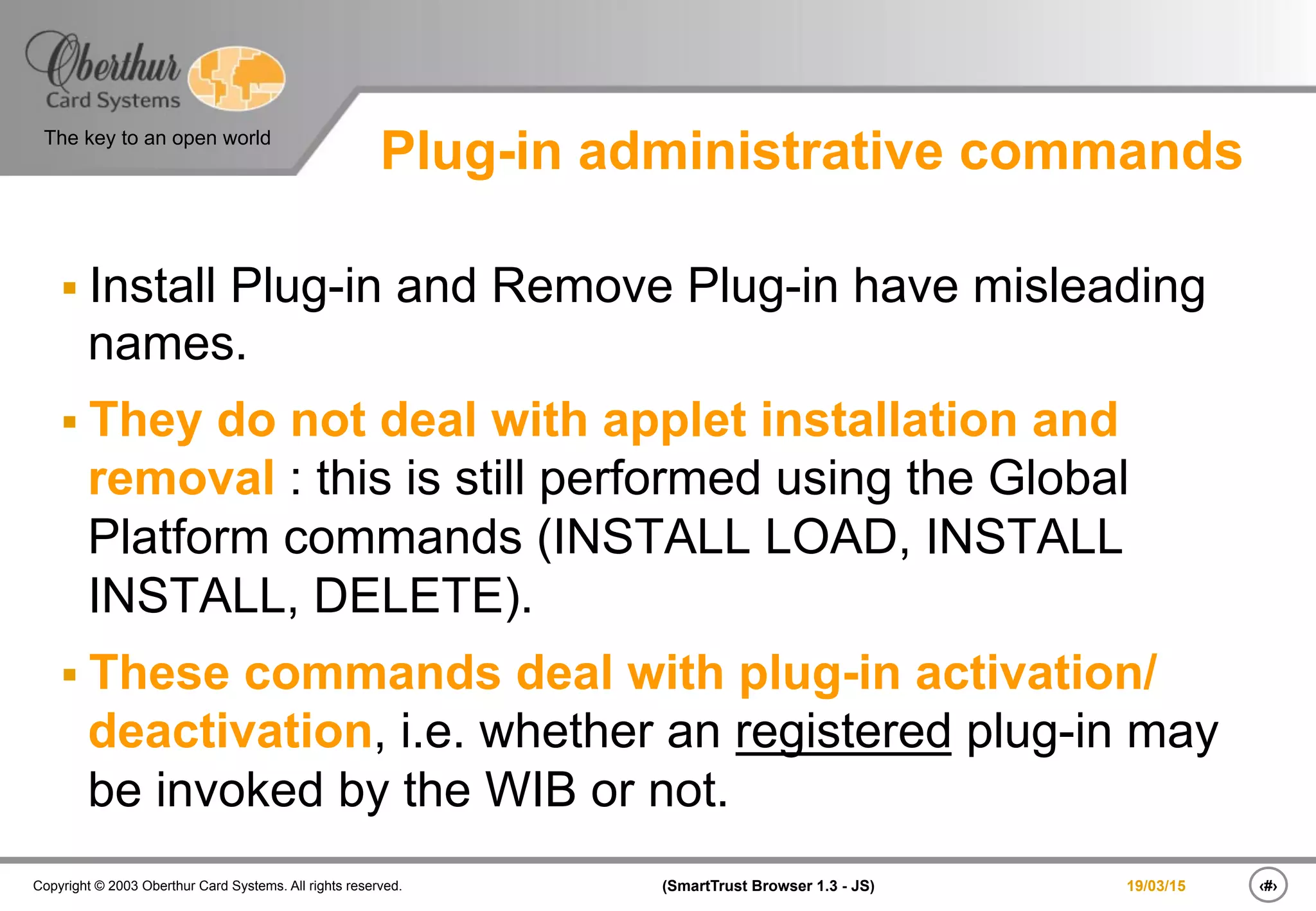 ‹#›(SmartTrust Browser 1.3 - JS)Copyright © 2003 Oberthur Card Systems. All rights reserved.
The key to an open world
19/03/15
Plug-in administrative commands
§ Install Plug-in and Remove Plug-in have misleading
names.
§ They do not deal with applet installation and
removal : this is still performed using the Global
Platform commands (INSTALL LOAD, INSTALL
INSTALL, DELETE).
§ These commands deal with plug-in activation/
deactivation, i.e. whether an registered plug-in may
be invoked by the WIB or not.
 