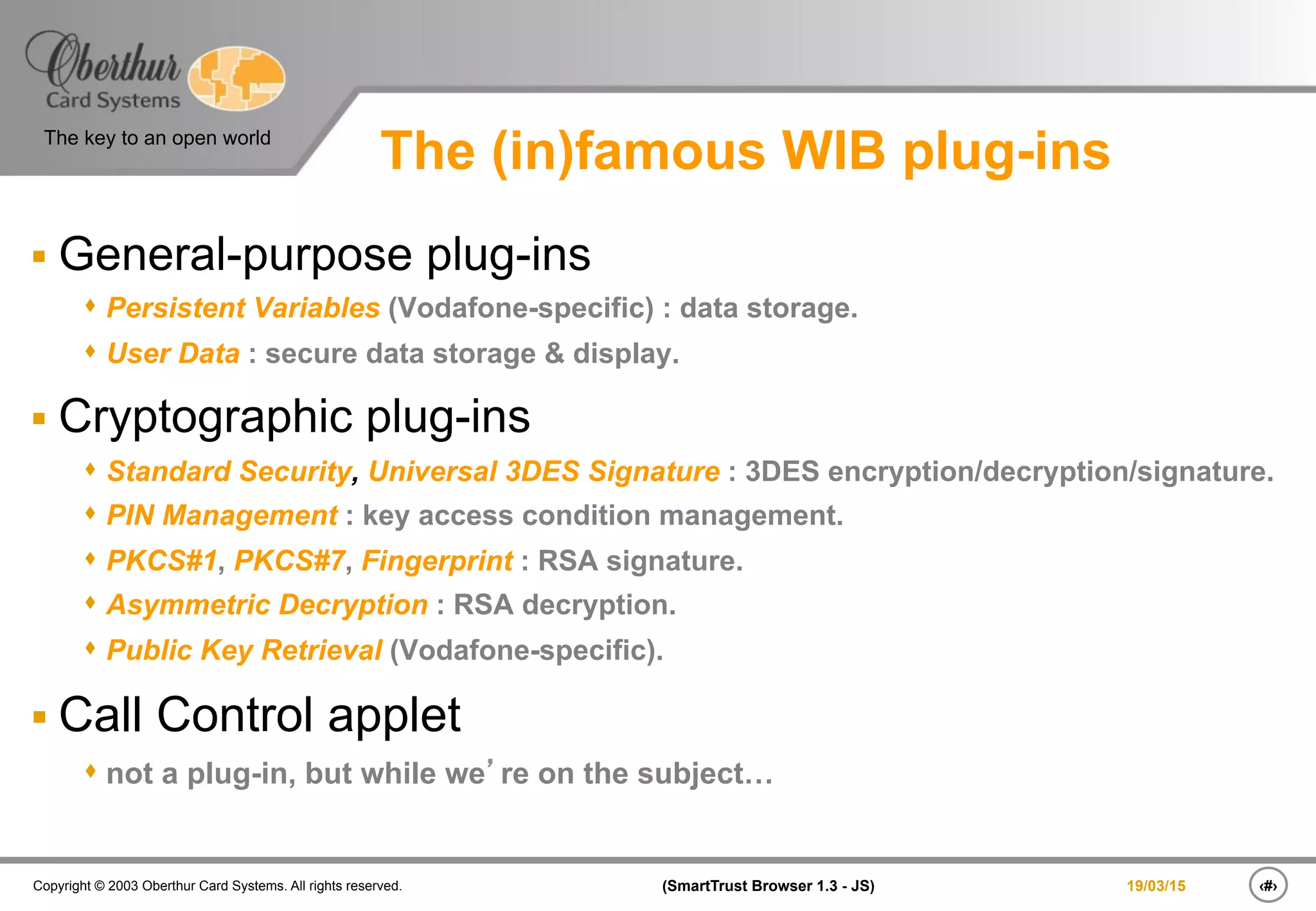 ‹#›(SmartTrust Browser 1.3 - JS)Copyright © 2003 Oberthur Card Systems. All rights reserved.
The key to an open world
19/03/15
The (in)famous WIB plug-ins
§ General-purpose plug-ins
s Persistent Variables (Vodafone-specific) : data storage.
s User Data : secure data storage & display.
§ Cryptographic plug-ins
s Standard Security, Universal 3DES Signature : 3DES encryption/decryption/signature.
s PIN Management : key access condition management.
s PKCS#1, PKCS#7, Fingerprint : RSA signature.
s Asymmetric Decryption : RSA decryption.
s Public Key Retrieval (Vodafone-specific).
§ Call Control applet
s not a plug-in, but while we’re on the subject…
 