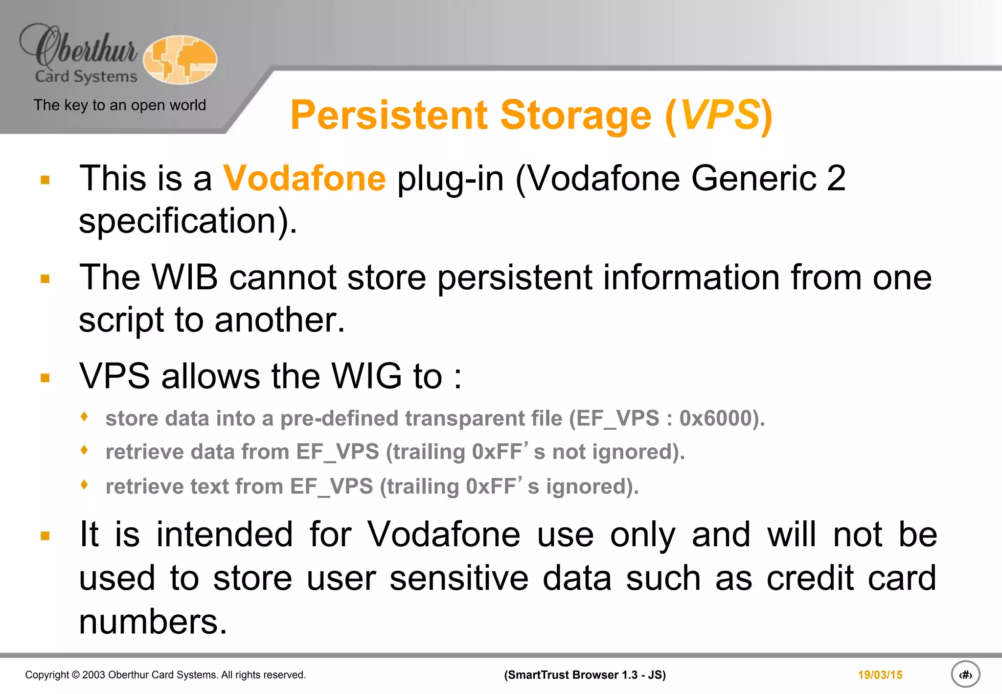 ‹#›(SmartTrust Browser 1.3 - JS)Copyright © 2003 Oberthur Card Systems. All rights reserved.
The key to an open world
19/03/15
Persistent Storage (VPS)
§  This is a Vodafone plug-in (Vodafone Generic 2
specification).
§  The WIB cannot store persistent information from one
script to another.
§  VPS allows the WIG to :
s  store data into a pre-defined transparent file (EF_VPS : 0x6000).
s  retrieve data from EF_VPS (trailing 0xFF’s not ignored).
s  retrieve text from EF_VPS (trailing 0xFF’s ignored).
§  It is intended for Vodafone use only and will not be
used to store user sensitive data such as credit card
numbers.
 