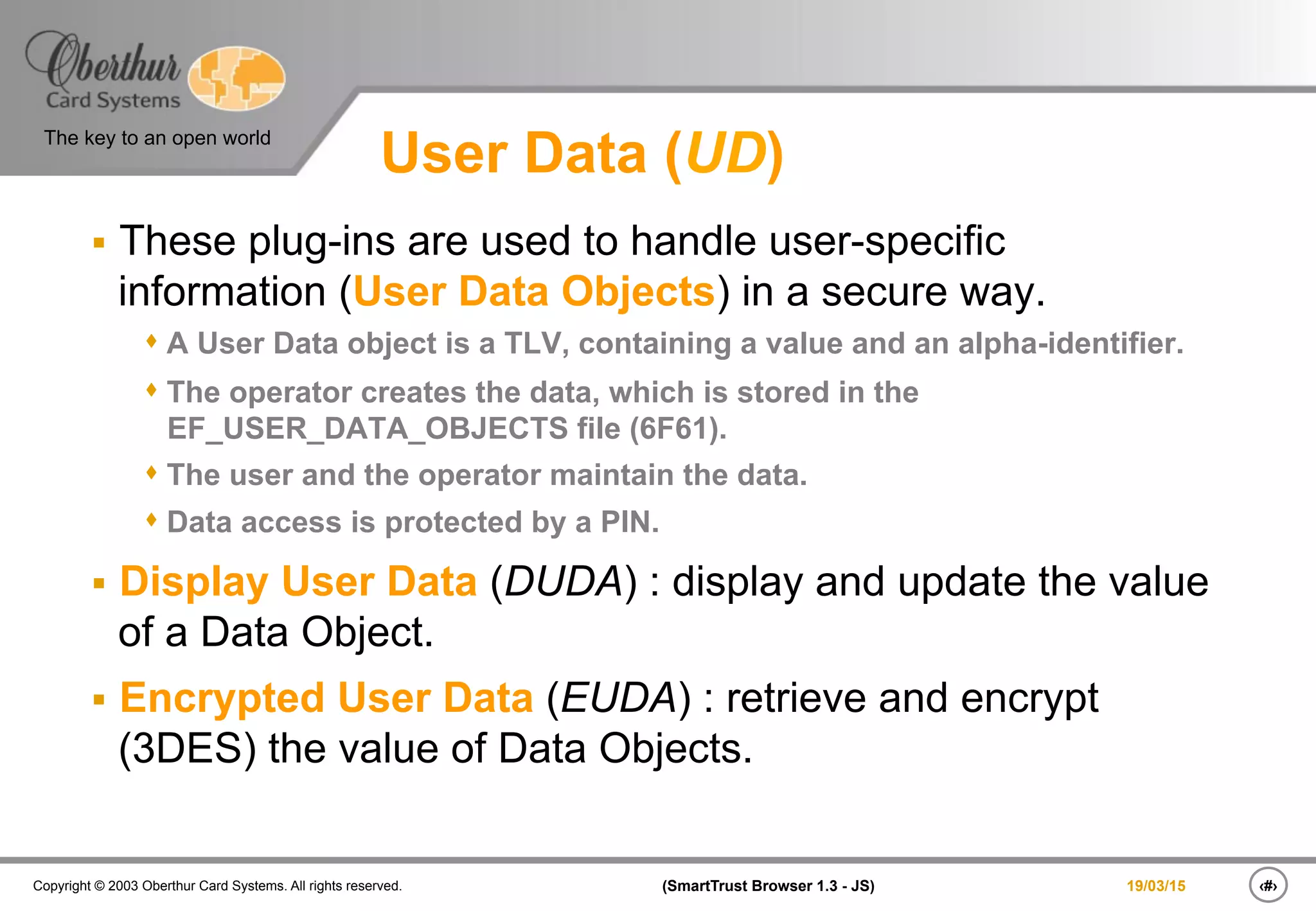‹#›(SmartTrust Browser 1.3 - JS)Copyright © 2003 Oberthur Card Systems. All rights reserved.
The key to an open world
19/03/15
User Data (UD)
§  These plug-ins are used to handle user-specific
information (User Data Objects) in a secure way.
s A User Data object is a TLV, containing a value and an alpha-identifier.
s The operator creates the data, which is stored in the
EF_USER_DATA_OBJECTS file (6F61).
s The user and the operator maintain the data.
s Data access is protected by a PIN.
§  Display User Data (DUDA) : display and update the value
of a Data Object.
§  Encrypted User Data (EUDA) : retrieve and encrypt
(3DES) the value of Data Objects.
 