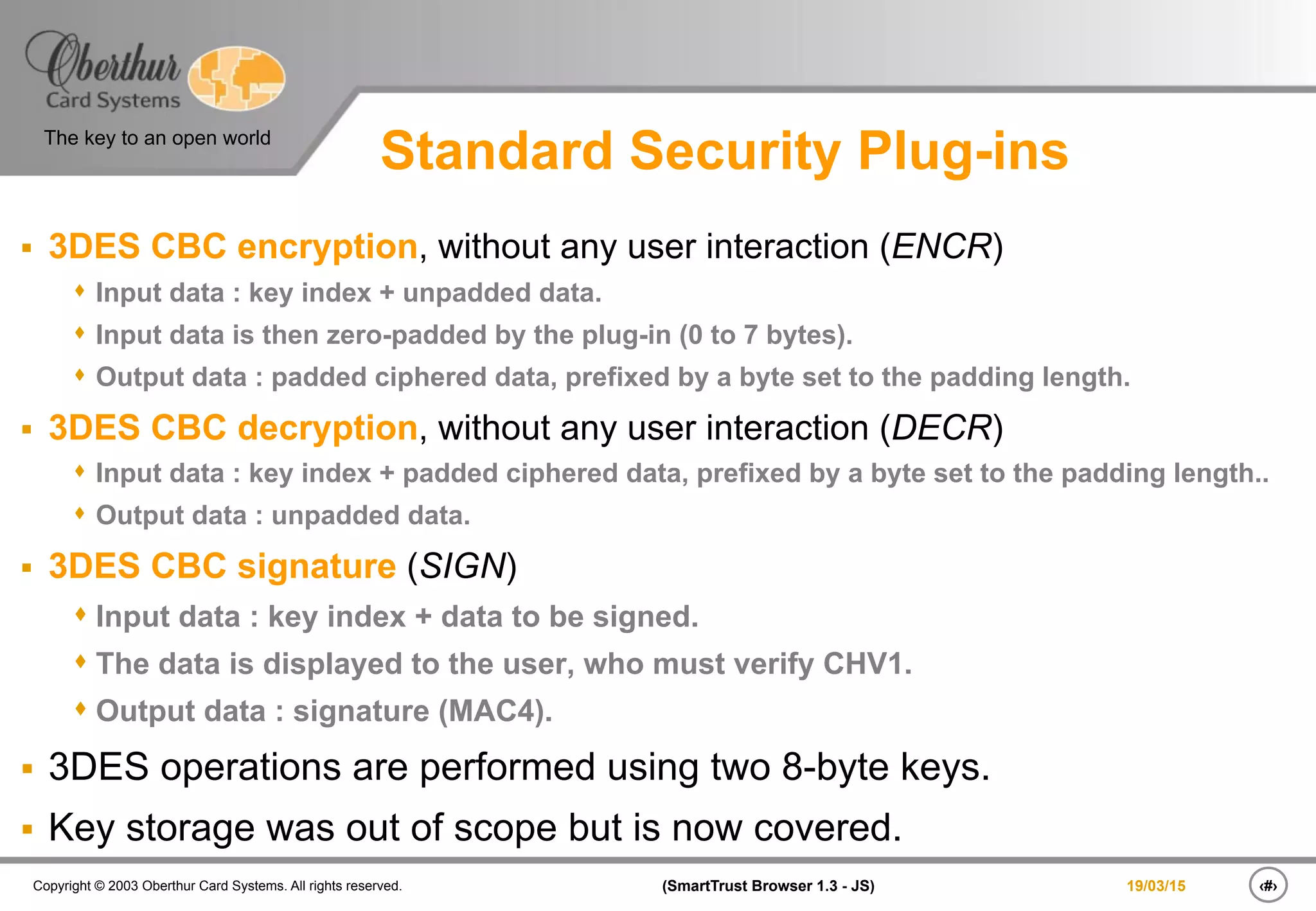 ‹#›(SmartTrust Browser 1.3 - JS)Copyright © 2003 Oberthur Card Systems. All rights reserved.
The key to an open world
19/03/15
Standard Security Plug-ins
§  3DES CBC encryption, without any user interaction (ENCR)
s  Input data : key index + unpadded data.
s  Input data is then zero-padded by the plug-in (0 to 7 bytes).
s  Output data : padded ciphered data, prefixed by a byte set to the padding length.
§  3DES CBC decryption, without any user interaction (DECR)
s  Input data : key index + padded ciphered data, prefixed by a byte set to the padding length..
s  Output data : unpadded data.
§  3DES CBC signature (SIGN)
s Input data : key index + data to be signed.
s The data is displayed to the user, who must verify CHV1.
s Output data : signature (MAC4).
§  3DES operations are performed using two 8-byte keys.
§  Key storage was out of scope but is now covered.
 
